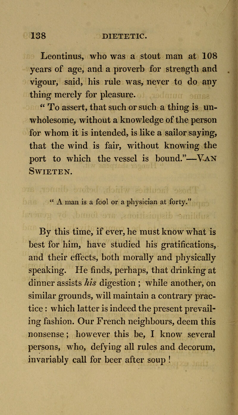 Leontinus, who was a stout man at 108 years of age, and a proverb for strength and vigour, said, his rule was, never to do any thing merely for pleasure.  To assert, that such or such a thing is un- wholesome, without a knowledge of the person for whom it is intended, is like a sailor saying, that the wind is fair, without knowing the port to which the vessel is bound.—Y^N SWIETEN.  A man is a fool or a physician at forty. By this time, if ever, he must know what is best for him, have studied his gratifications, and their effects, both morally and physically speaking. He finds, perhaps, that drinking at dinner assists his digestion ; while another, on similar grounds, will maintain a contrary prac- tice : which latter is indeed the present prevail- ing fashion. Our French neighbours, deem this nonsense; however this be, I know several persons, who, defying all rules and decorum, invariably call for beer after soup !