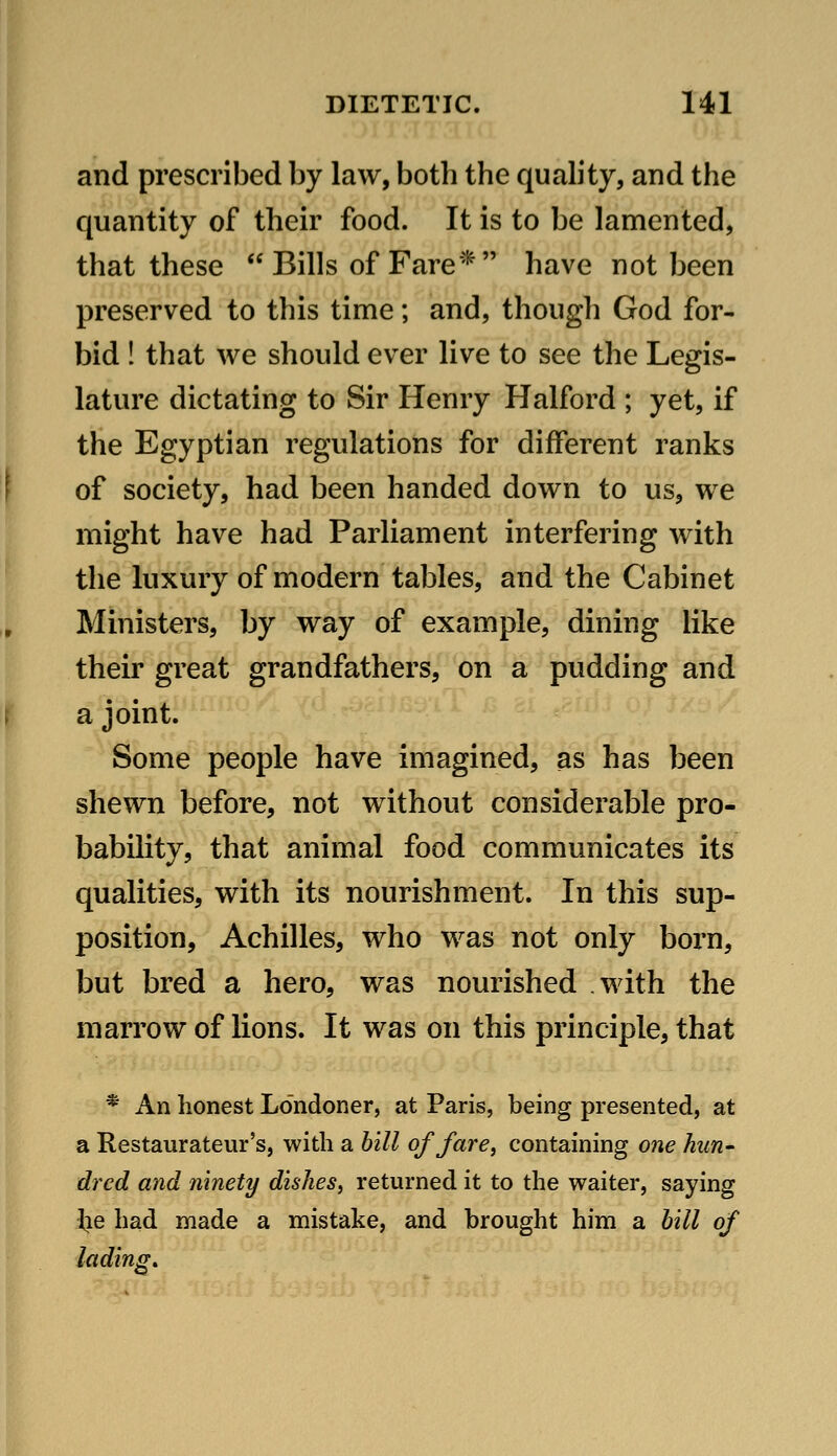 and prescribed by law, both the quality, and the quantity of their food. It is to be lamented, that these  Bills of Fare* have not been preserved to this time; and, though God for- bid ! that we should ever live to see the Legis- lature dictating to Sir Henry Halford ; yet, if the Egyptian regulations for different ranks of society, had been handed down to us, we might have had Parliament interfering with the luxury of modern tables, and the Cabinet Ministers, by way of example, dining like their great grandfathers, on a pudding and a joint. Some people have imagined, as has been shewn before, not without considerable pro- bability, that animal food communicates its qualities, with its nourishment. In this sup- position, Achilles, who was not only born, but bred a hero, was nourished with the marrow of lions. It was on this principle, that * An honest Londoner, at Paris, being presented, at a Restaurateur's, with a hill of fare, containing one hun- dred and ninety dishes, returned it to the waiter, saying iie had made a mistake, and brought him a hill of lading.