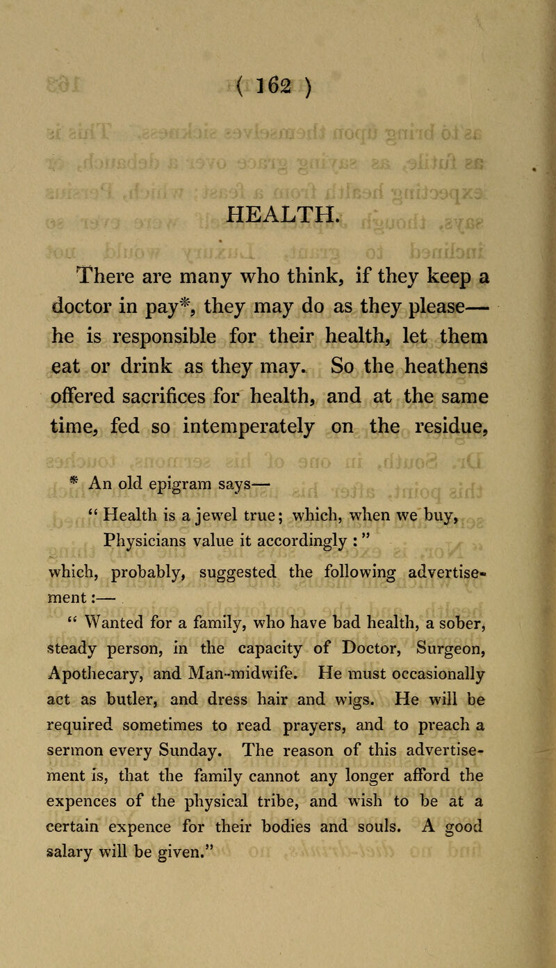 {16^ ) HEALTH. There are many who think, if they keep a doctor in pay*, they may do as they please— he is responsible for their health, let them eat or drink as they may. So the heathens offered sacrifices for health, and at the same time, fed so intemperately on the residue, * An old epigram says—  Health is a jewel true; which, when we buy, Physicians value it accordingly :  which, probably, suggested the following advertise* ment:—  Wanted for a family, who have bad health, a sober, steady person, in the capacity of Doctor, Surgeon, Apotliecary, and Man-midwife. He must occasionally act as butler, and dress hair and wigs. He will be required sometimes to read prayers, and to preach a sermon every Sunday. The reason of this advertise- ment is, that the family cannot any longer afford the expences of the physical tribe, and wush to be at a certain expence for their bodies and souls. A good salary will be given.