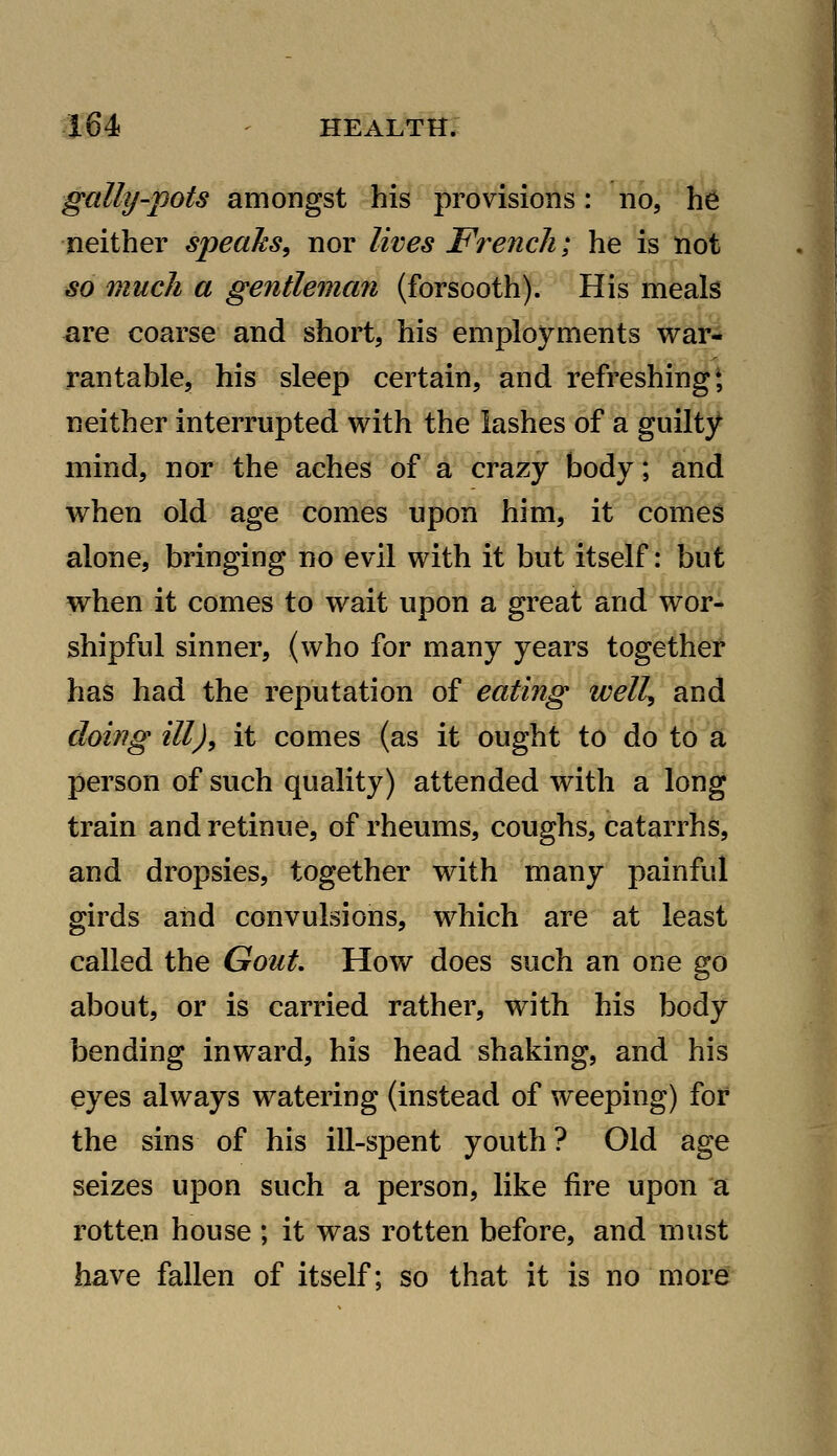 gaUy-pots amongst his provisions: no, he neither speaJcs, nor lives French; he is not so much a gentleman (forsooth). His meals are coarse and short, his employments war- rantable, his sleep certain, and refreshing* neither interrupted with the lashes of a guilty mind, nor the aches of a crazy body; and Avhen old age comes upon him, it comes alone, bringing no evil with it but itself: but when it comes to wait upon a great and wor- shipful sinner, (who for many years together has had the reputation of eating well^ and doing ill), it comes (as it ought to do to a person of such quality) attended with a long train and retinue, of rheums, coughs, catarrhs, and dropsies, together with many painful girds and convulsions, which are at least called the Gout, How does such an one go about, or is carried rather, with his body bending inward, his head shaking, and his eyes always watering (instead of weeping) for the sins of his ill-spent youth ? Old age seizes upon such a person, like fire upon a rotten house ; it was rotten before, and must have fallen of itself; so that it is no more