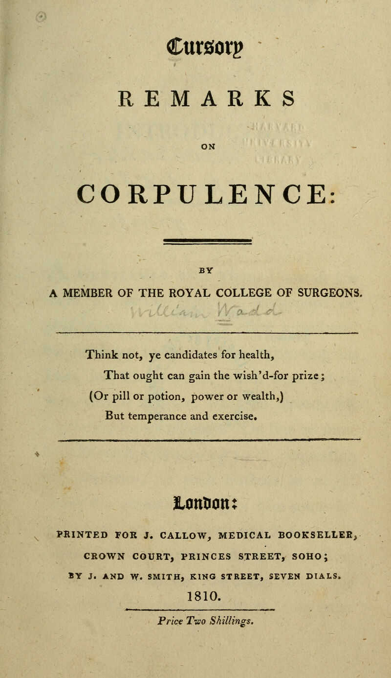 Cursory REMARKS ON CORPULENCE BY A MEMBER OF THE ROYAL COLLEGE OF SURGEONS. Think not, ye candidates for health. That ought can gain the wishM-for prize; (Or pill or potion, power or wealth,) But temperance and exercise. PBINTED FOR J. CALLOW, MEDICAL BOOKSELLER^ CROWN COURT, PRINCES STREET, SOHO; BY J. AND W. SMITH, KING STREET, SEVEN DIALS. 1810. Pr/ce Tvio Shillings,