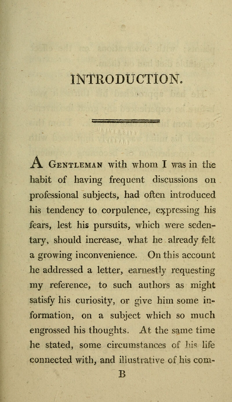 INTRODUCTION. A Gentleman with whom I was in the habit of having frequent discussions on professional subjects, had often introduced his tendency to corpulence, expressing his fears, lest his pursuits, which were seden- tary, should increase, what he already felt a growing inconvenience. On this account he addressed a letter, earnestly requesting my reference, to such authors as might satisfy his curiosity, or give him some in- formation, on a subject which so much engrossed his thoughts. At the same time he stated, some circumstances of his life connected with, and illustrative of his com- B