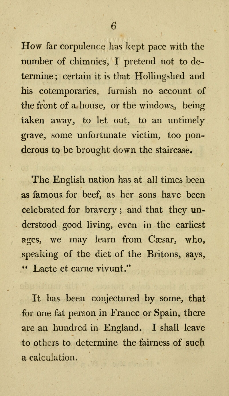 How far corpulence has kept pace with the number of chimnies, I pretend not to de- termine; certain it is that HoUingshed and his cotemporaries, furnish no account of the front of a house, or the windows, being taken away, to let out, to an untimely grave, some unfortunate victim, too pon- derous to be brought down the staircase. The English nation has at all times been as famous for beef^ as her sons have been celebrated for bravery ; and that they un- derstood good living, even in the earliest ages, we may learn from C^sar, who, speaking of the diet of the Britons, says, *' Lacte et carne vivunt. It has been conjectured by some, that for one fat person in France or Spain, there are an hundred in England. I shall leave to others to determine the fairness of such a calculation.