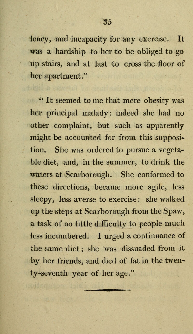 lency, and incapacity for any exercise. It was a hardship to her to be obliged to go up stairs, and at last to cross the floor of her apartment.*' '^ It seemed to me that mere obesity was her principal malady: indeed she had no other complaint, but such as apparently might be accounted for from this supposi* tion. She was ordered to pursue a vegeta- ble diet, and, in the summer, to drink the waters at Scarborough. She conformed to these directions, became more agile, less sleepy, less averse to exercise: she walked up the steps at Scarborough from the Spaw, a task of no little difficulty to people much less incumbered. I urged a continuance of the same diet; she was dissuaded from it by her friends, and died of fat in the twen- ty-seventh year of her age.'