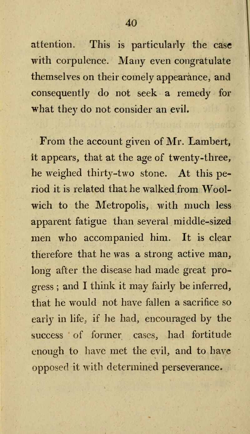 attention. This is particularly the case with corpulence. Many even congratulate themselves on their comely appearance, and consequently do not seek a remedy for what they do not consider an evil. From the account given of Mr. Lambert, it appears, that at the age of twenty-three, he weighed thirty-two stone. At this pe- riod it is related that he walked from Wool- wich to the Metropolis, with much less apparent fatigue than several middle-sized men who accompanied him. It is clear therefore that he was a strong active man, long after the disease had made great pro-^ gress ; and I think it may fairly be inferred, that he would not have fallen a sacrifice so early in life, if he had, encouraged by the success of former cases, had fortitude enough to have met the evil, and to have opposed it with determined perseverance.