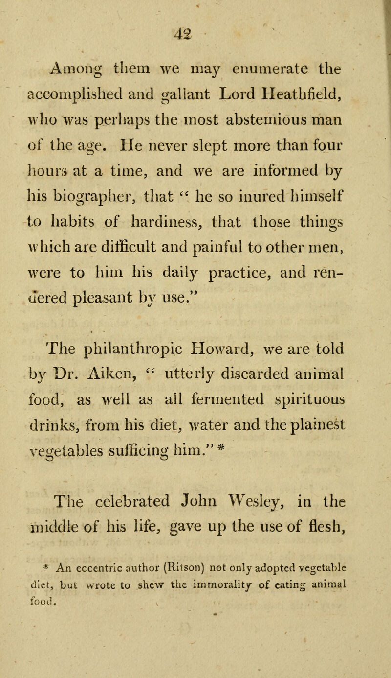 Among them we may enumerate the accomplished and gallant Lord Heathfield, who was perhaps the most abstemious man of the age. He never slept more than four hours at a time, and we are informed by his biographer, that '' he so inured himself to habits of hardiness, that those things which are difficult and painful to other men, were to him his daily practice, and ren- dered pleasant by use/' The philanthropic Howard, we are told by Dr. Aiken,  utterly discarded animal food, as well as all fermented spirituous drinks, from his diet, water and the plainest vegetables sufficing him/' * The celebrated John Wesley, in the middle of his life, gave up the use of flesh, * An eccentric author (Rltson) not only adopted vegetable diet, but wrote to shew the immorality of eating animal food.