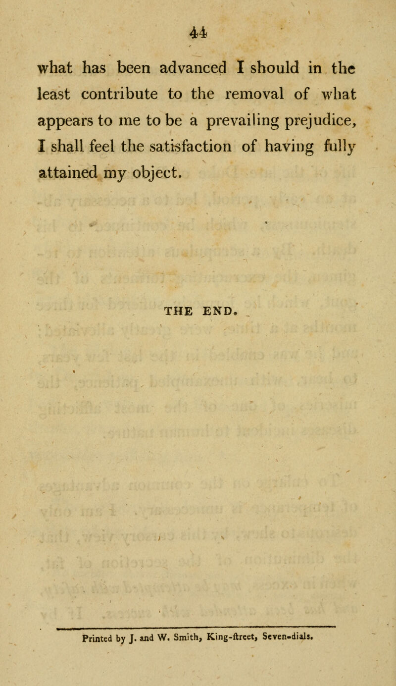 what has been advanced I should in the least contribute to the removal of what appears to me to be a prevailing prejudice, I shall feel the satisfaction of having fully attained my object. THE END. Printed by J. and W. Smith, King-ftreet, Seven-dials.