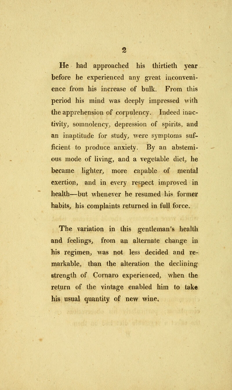 He had approached his thirtieth year before he experienced any great inconveni- ence from his increase of bulk. From this period his mind was deeply impressed with the apprehension of corpulency. Indeed inac- tivity^ somnolency, depression of spirits, and an inaptitude for study, were symptoms suf- ficient to produce anxiety. By an abstemi- ous mode of living, and a vegetable diet, he became lighter, more capable of mental exertion, and in every respect improved in health—but whenever he resumed his former habits, his complaints returned in full force. The variation in this gentleman's health and feelings, from an alternate change in liis regimen, was not less decided and re- markable, than the alteration the declining strength of Cornaro experienced, when the return of the vintage enabled him to take his usual quantity of new wine.