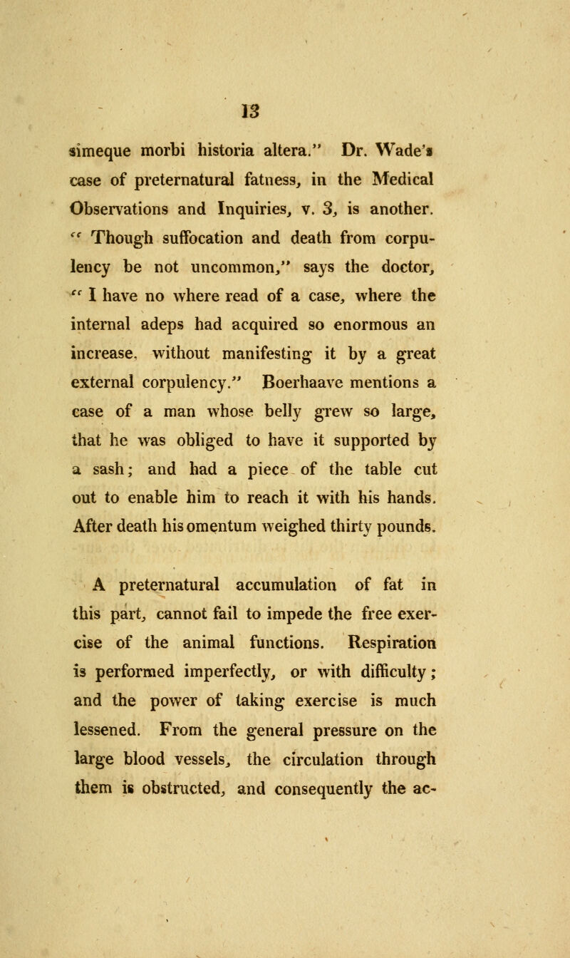 simeque morbi historia altera. Dr. Wade'i case of preternatural fatness, in the Medical Observations and Inquiries, v. 3, is another. cc Though suffocation and death from corpu- lency be not uncommon/' says the doctor, cc I have no where read of a case, where the internal adeps had acquired so enormous an increase, without manifesting it by a great external corpulency. Boerhaave mentions a case of a man whose belly grew so large, that he was obliged to have it supported by a sash; and had a piece of the table cut out to enable him to reach it with his hands. After death his omentum weighed thirty pounds, A preternatural accumulation of fat in this part, cannot fail to impede the free exer- cise of the animal functions. Respiration is performed imperfectly, or with difficulty; and the power of taking exercise is much lessened. From the general pressure on the large blood vessels, the circulation through them is obstructed, and consequently the ac-