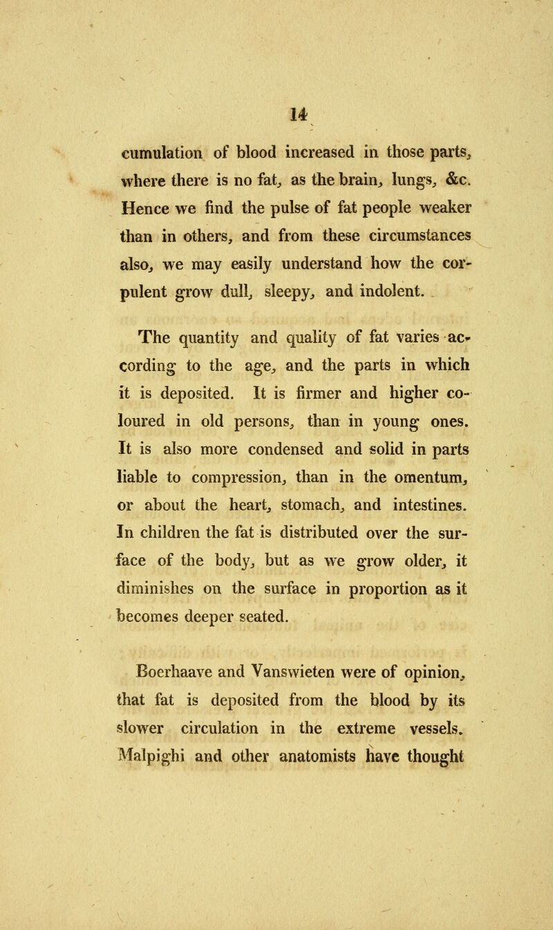 u cumulation of blood increased in those parts,, where there is no fat,, as the brain, lungs, &c. Hence we find the pulse of fat people weaker than in others, and from these circumstances also, we may easily understand how the cor- pulent grow dull, sleepy, and indolent. The quantity and quality of fat varies ac* cording to the age, and the parts in which it is deposited. It is firmer and higher co- loured in old persons, than in young ones. It is also more condensed and solid in parts liable to compression, than in the omentum, or about the heart, stomach, and intestines. In children the fat is distributed over the sur- face of the body, but as we grow older, it diminishes on the surface in proportion as it becomes deeper seated. Boerhaave and Yanswieten were of opinion, that fat is deposited from the blood by its slower circulation in the extreme vessels. Malpighi and other anatomists have thought