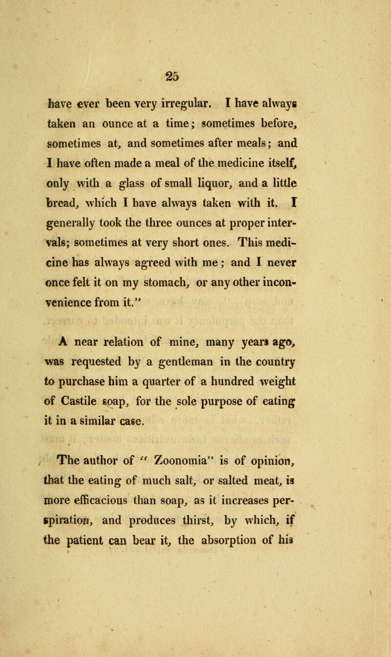 have ever been very irregular. I have always taken an ounce at a time; sometimes before, sometimes at, and sometimes after meals; and I have often made a meal of the medicine itself, only with a glass of small liquor, and a little bread, which I have always taken with it. I generally took the three ounces at proper inter- vals; sometimes at very short ones. This medi- cine has always agreed with me; and I never once felt it on my stomach, or any other incon- venience from it. A near relation of mine, many years ago, was requested by a gentleman in the country to purchase him a quarter of a hundred weight of Castile soap, for the sole purpose of eating it in a similar case. The author of e{ Zoonomia is of opinion, that the eating of much salt, or salted meat, is more efficacious than soap, as it increases per- spiration, and produces thirst, by which, if the patient can bear it, the absorption of his