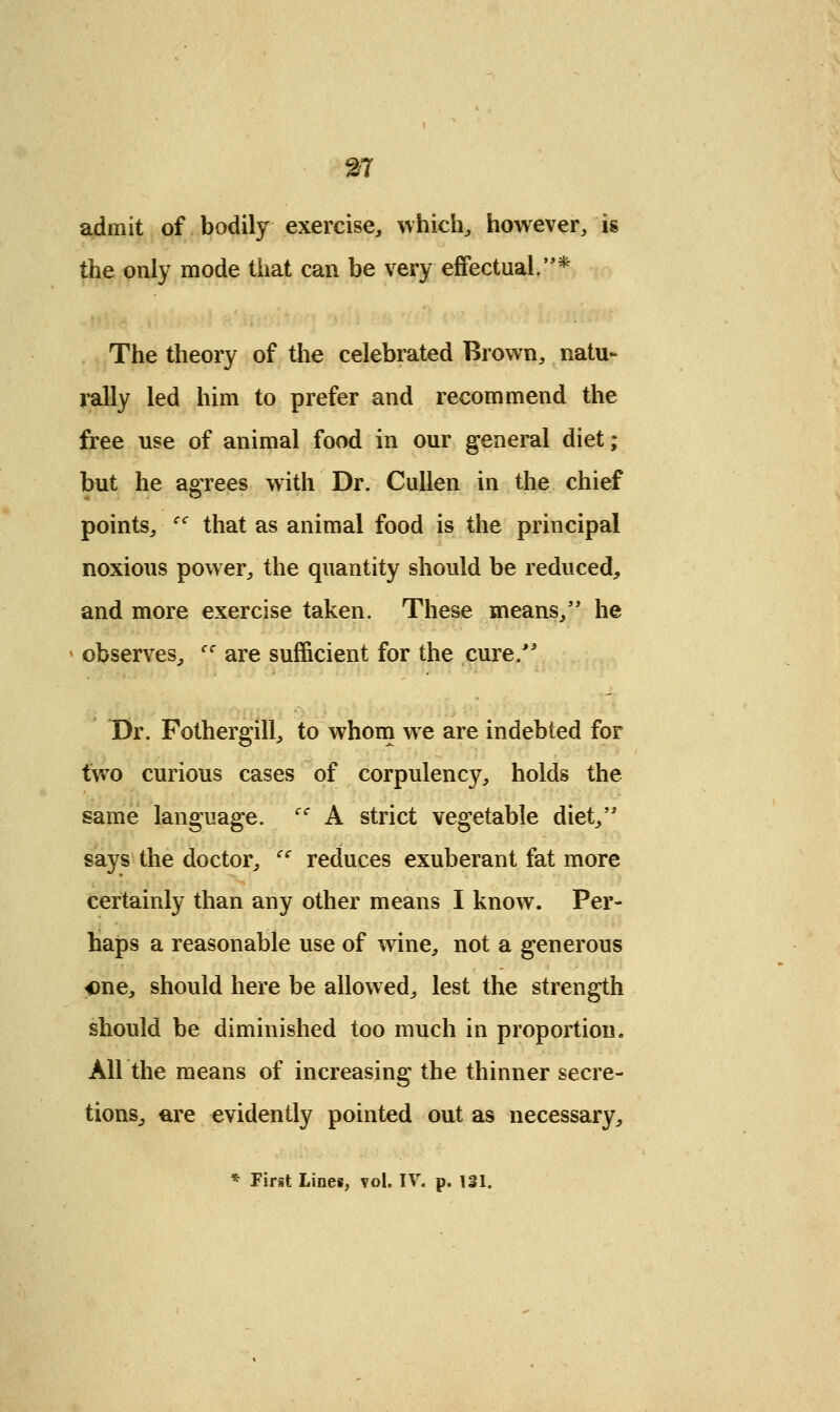 admit of bodily exercise, which, however, is the only mode that can be very effectual,* The theory of the celebrated Brown, natu- rally led him to prefer and recommend the free use of animal food in our general diet; but he agrees with Dr. Cullen in the chief points, cc that as animal food is the principal noxious power, the quantity should be reduced, and more exercise taken. These means, he observes, cc are sufficient for the cure/' Dr. Fothergill, to whom we are indebted for two curious cases of corpulency, holds the same language. iC A strict vegetable diet, says the doctor, cc reduces exuberant fat more certainly than any other means I know. Per- haps a reasonable use of wine, not a generous one, should here be allowed, lest the strength should be diminished too much in proportion. Air the means of increasing the thinner secre- tions, are evidently pointed out as necessary, * First Lines, vol. IV. p. 131.