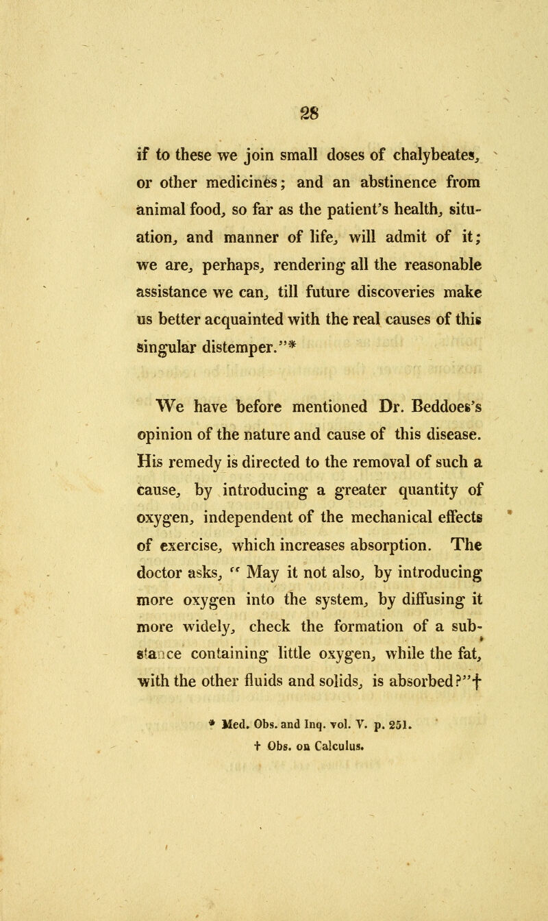if to these we join small doses of chalybeates, or other medicines; and an abstinence from animal food, so far as the patient's health, situ- ation, and manner of life, will admit of it; we are, perhaps, rendering all the reasonable assistance we can, till future discoveries make us better acquainted with the real causes of this singular distemper.* We have before mentioned Dr. Beddoes's opinion of the nature and cause of this disease. His remedy is directed to the removal of such a cause, by introducing a greater quantity of oxygen, independent of the mechanical effects of exercise, which increases absorption. The doctor asks, (e May it not also, by introducing more oxygen into the system, by diffusing it more widely, check the formation of a sub- s*a ce containing little oxygen, while the fat, with the other fluids and solids, is absorbed?f * Med. Obs. and Inq. vol. V. p. 251. t Obs. oa Calculus.