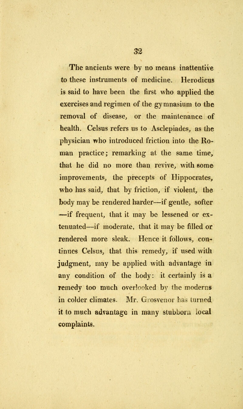 The ancients were by no means inattentive to these instruments of medicine. Herodicus is said to have been the first who applied the exercises and regimen of the gymnasium to the removal of disease,, or the maintenance of health. Celsus refers us to Asclepiades, as the physician who introduced friction into the Ro- man practice; remarking at the same time, that he did no more than revive, with some improvements,, the precepts of Hippocrates, who has said, that by friction,, if violent, the body may be rendered harder—if gentle, softer —if frequent, that it may be lessened or ex- tenuated—if moderate, that it may be filled or rendered more sleak. Hence it follows, con- tinues Celsus, that this remedy, if used with judgment, may be applied with advantage in any condition of the body: it certainly is a remedy too much overlooked by the moderns in colder climates. Mr. Grosvenor has turned it to much advantage in many stubborn local complaints.