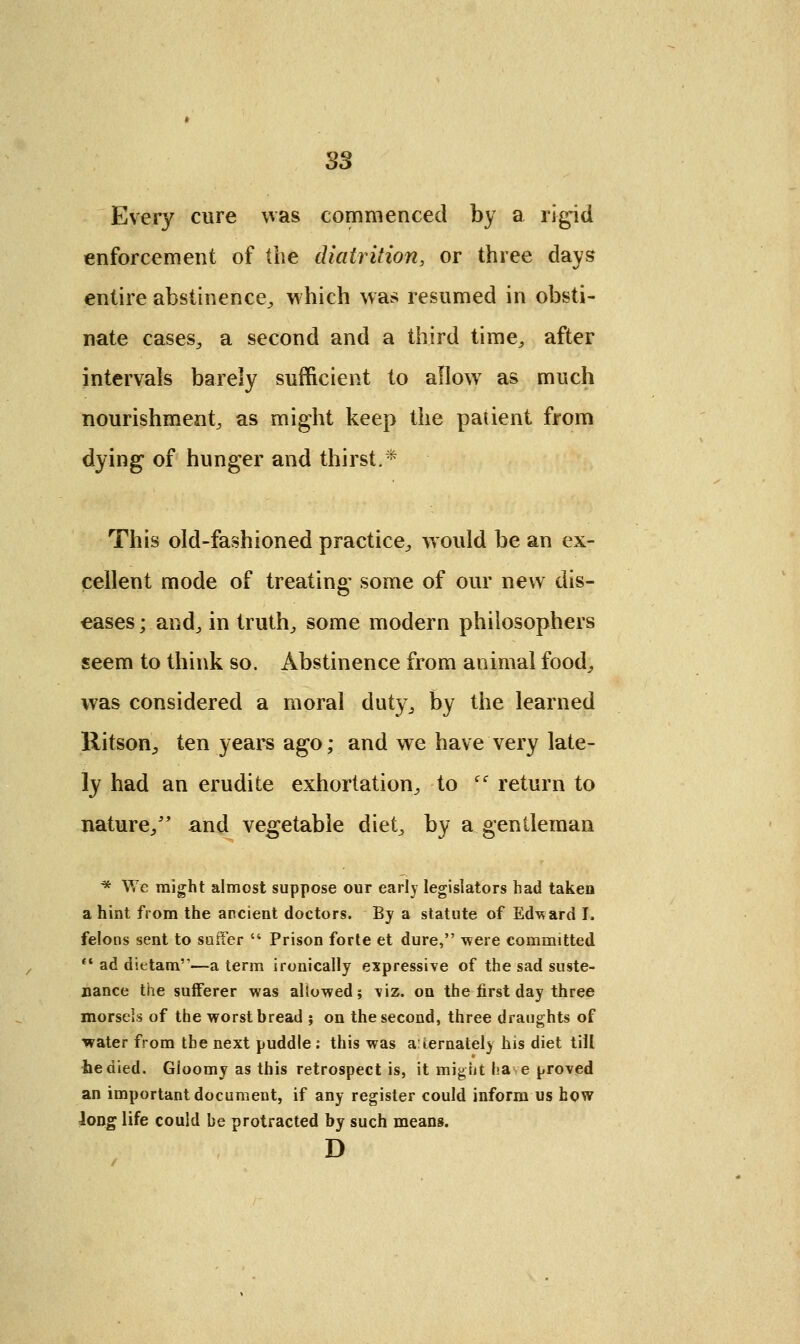 S3 Every cure was commenced by a rigid enforcement of the diatrition, or three days entire abstinence, which was resumed in obsti- nate cases, a second and a third time,, after intervals barely sufficient to allow as much nourishment^ as might keep the patient from dying of hunger and thirst.* This old-fashioned practice, would be an ex- cellent mode of treating some of our new dis- eases ; and., in truth, some modern philosophers seem to think so. Abstinence from animal food, was considered a moral duty, by the learned Ritson, ten years ago; and we have very late- ly had an erudite exhortation, to cc return to nature/' and vegetable diet, by a gentleman * We might almost suppose our early legislators had taken a hint from the ancient doctors. By a statute of Edward I. felons sent to suffer  Prison forte et dure, were committed  ad dietam—a term ironically expressive of the sad suste- nance the sufferer was allowed; viz. on the first day three morsels of the worst bread ; on the second, three draughts of water from the next puddle : this was alternately his diet till he died. Gioomy as this retrospect is, it might have proved an important document, if any register could inform us how Jong life could be protracted by such means. D