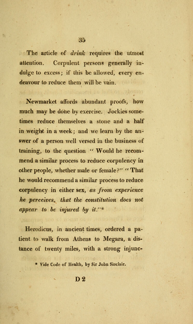 The article of drink requires the utmost attention. Corpulent persons generally in- dulge to excess; if this be allowed, every en^ deavour to reduce them will be vain. 0 Newmarket affords abundant proofs, how much may be done by exercise. Jockies some- times reduce themselves a stone and a half in weight in a week; and we learn by the an- swer of a person well versed in the business of training, to the question cf Would he recom- mend a similar process to reduce corpulency in other people, whether male or female}  That he would recommend a similar process to reduce corpulency in either sex, as from experience he perceives, that the constitution does not appear to he injured by it* Herodieus, in ancient times, ordered a pa- tient to walk from Athens to Megara, a dis- tance of twenty miles, writh a strong injunc- * Vide Code of Health, by Sir John Sinclair. D2