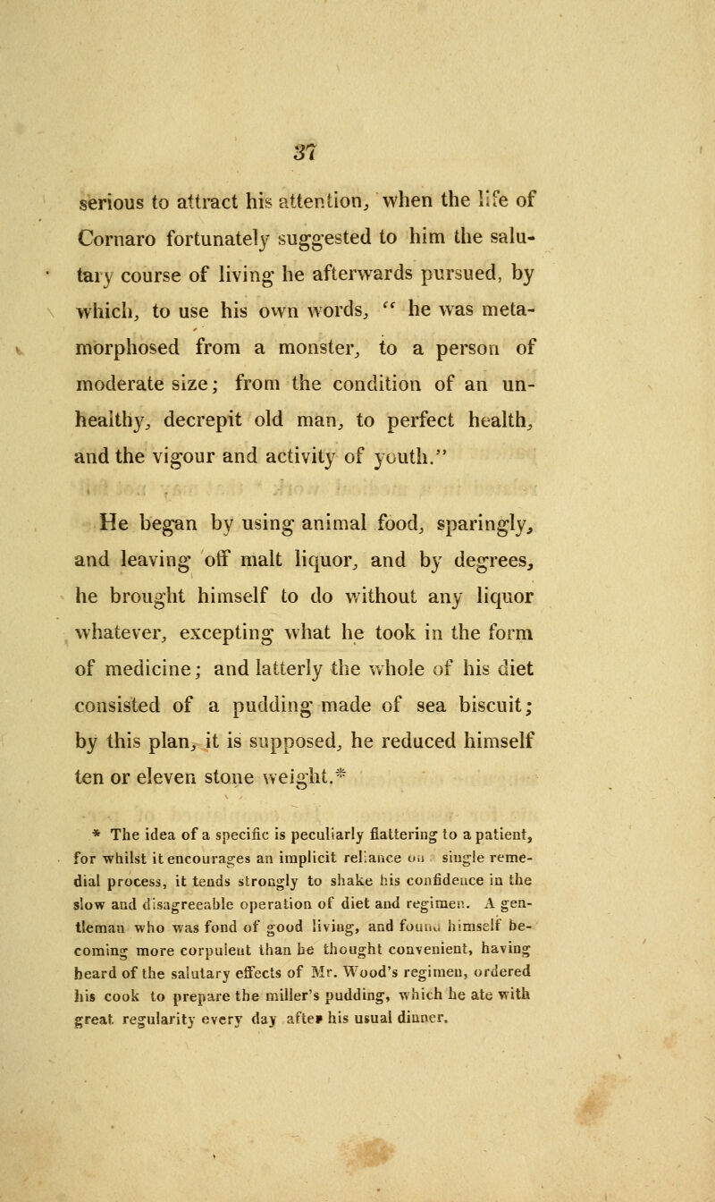 3? serious to attract his attention, when the life of Cornaro fortunately suggested to him the salu- tary course of living he afterwards pursued, by which, to use his own words, (t he was meta- morphosed from a monster, to a person of moderate size; from the condition of an un- healthy, decrepit old man, to perfect health, and the vigour and activity of youth/' He began by using animal food, sparingly, and leaving off malt liquor, and by degrees, he brought himself to do without any liquor whatever, excepting what he took in the form of medicine; and latterly the whole of his diet consisted of a pudding made of sea biscuit; by this plan, it is supposed, he reduced himself ten or eleven stone weight.* * The idea of a specific is peculiarly flattering to a patient, for whilst it encourages an implicit reliance o.i single reme- dial process, it tends strongly to shake his confidence in the slow and disagreeable operation of diet and regimen. A gen- tleman who was fond of good liviug, and found himself be- coming more corpulent than he thought convenient, having heard of the salutary effects of Mr. Wood's regimen, ordered his cook to prepare the miller's pudding, which he ate with great regularity every day afte* his usual dinner,