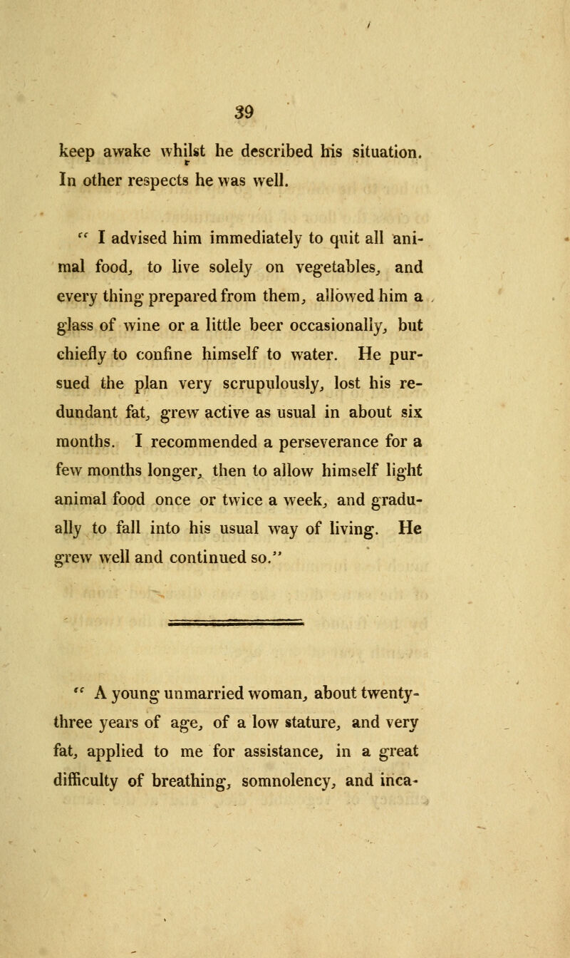 keep awake whilst he described his situation. In other respects he was well. cc I advised him immediately to quit all ani- mal food,, to live solely on vegetables, and every thing prepared from them, allowed him a glass of wine or a little beer occasionally, but chiefly to confine himself to water. He pur- sued the plan very scrupulously, lost his re- dundant fat, grew active as usual in about six months. I recommended a perseverance for a few months longer, then to allow himself light animal food once or twice a week, and gradu- ally to fall into his usual way of living. He grew well and continued so.  A young unmarried woman, about twenty- three years of age, of a low stature, and very fat, applied to me for assistance, in a great difficulty of breathing, somnolency, and inca-