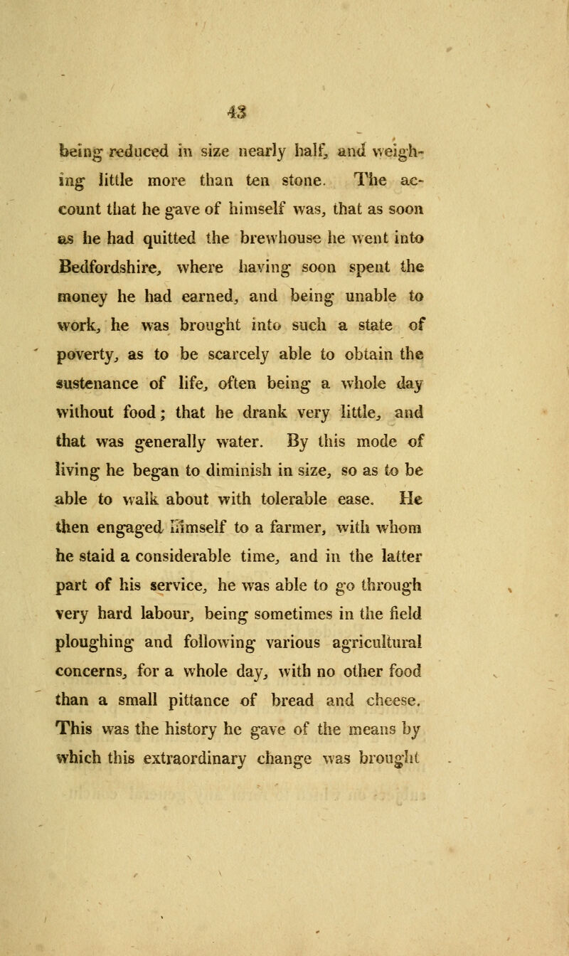 heing reduced in size nearly half, and weigh- ing little more than ten stone. The ac- count that he gave of himself was, that as soon as he had quitted the brewhouse he went into Bedfordshire, where having soon spent the money he had earned, and being unable to work, he was brought into such a state of poverty, as to be scarcely able to obtain the sustenance of life, often being a whole day without food; that he drank very little, and that was generally water. By this mode of living he began to diminish in size, so as to be able to walk about with tolerable ease. He then engaged Inmself to a farmer, with whom he staid a considerable time, and in the latter part of his service, he was able to go through very hard labour, being sometimes in the field ploughing and following various agricultural concerns, for a whole day, with no other food than a small pittance of bread and cheese. This was the history he gave of the means by which this extraordinary change was brought