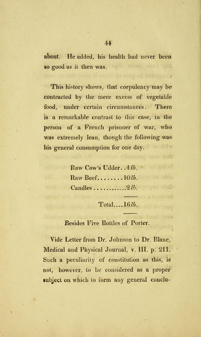about. He added, his health had never been so good as it then was. This history shows, that corpulency may be contracted by the mere excess of vegetable food, under certain circumstances. There is a remarkable contrast to this case, in the person of a French prisoner of war, who was extremely lean, though the following was. his general consumption for one day. Raw Cow's Udder. Alb. Raw Beef 10lb. Candles 2 lb. Total.... 16 lb. Besides Five Bottles of Porter. Vide Letter from Dr. Johnson to Dr. Blane, Medical and Physical Journal, v. III. p. 211. Such a peculiarity of constitution as this, is not, however, to be considered as a proper subject on which to form any general conclu-