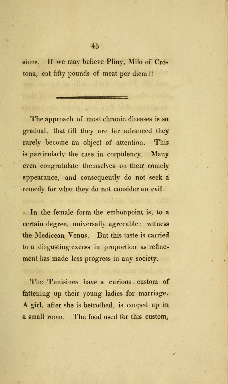 sions. If we may believe Pliny, Milo of Cro- tona, eat fifty pounds of meat per diem!! The approach of most chronic diseases is so gradual, that till they are far advanced they rarely become an object of attention. This is particularly the case in corpulency. Many even congratulate themselves on their comely appearance, and consequently do not seek a remedy for what they do not consider an evil. In the female form the embonpoint is, to a certain degree, universally agreeable: witness the Medicean Venus. But this taste is carried to a disgusting excess in proportion as refine- ment lias made less progress in any society. The Tunisines have a curious custom of fattening up their young ladies for marriage. A girl, after she is betrothed, is cooped up in a small room. The food used for this custom,