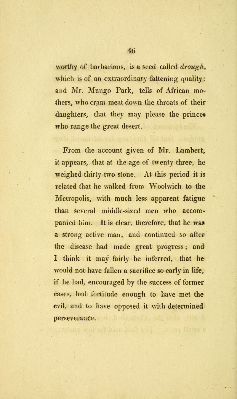 worthy of barbarians, is a seed called drought which is of an extraordinary fattening quality: and Mr. Mango Park, tells of African mo- thers, who cram meat down the throats of their daughters, that they may please the princes who range the great desert. From the account given of Mr. Lambert, it appears, that at the age of twenty-three, he weighed thirty-two stone. At this period it is related that he walked from Woolwich to the Metropolis, with much less apparent fatigue than several middle-sized men who accom- panied him. It is clear, therefore, that he was a strong active man, and continued so after the disease had made great progress; and 1 think it may fairly be inferred, that he would not have fallen a sacrifice so early in life, if he had, encouraged by the success of former cases, had fortitude enough to have met the evil, and to have opposed it with determined perseverance.