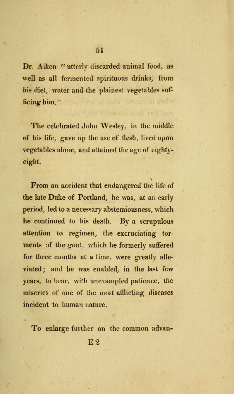 Dr, Aiken utterly discarded animal food> as well as all fermented spirituous drinks, from his diet, water and the plainest vegetables suf- ficing him/' The celebrated John Wesley, in the middle of his life, gave up the use of flesh, lived upon vegetables alone, and attained the age of eighty- eight. From an accident that endangered the life of the late Duke of Portland, he was, at an early period, led to a necessary abstemiousness, which he continued to his death. By a scrupulous attention to regimen, the excruciating tor- ments of the gout, which he formerly suffered for three months at a time, were greatly alle- viated; and he was enabled, in the last few years, to bear, with unexampled patience, the miseries of one of the most afflicting diseases incident to human nature, To enlarge further on the common advan- E2