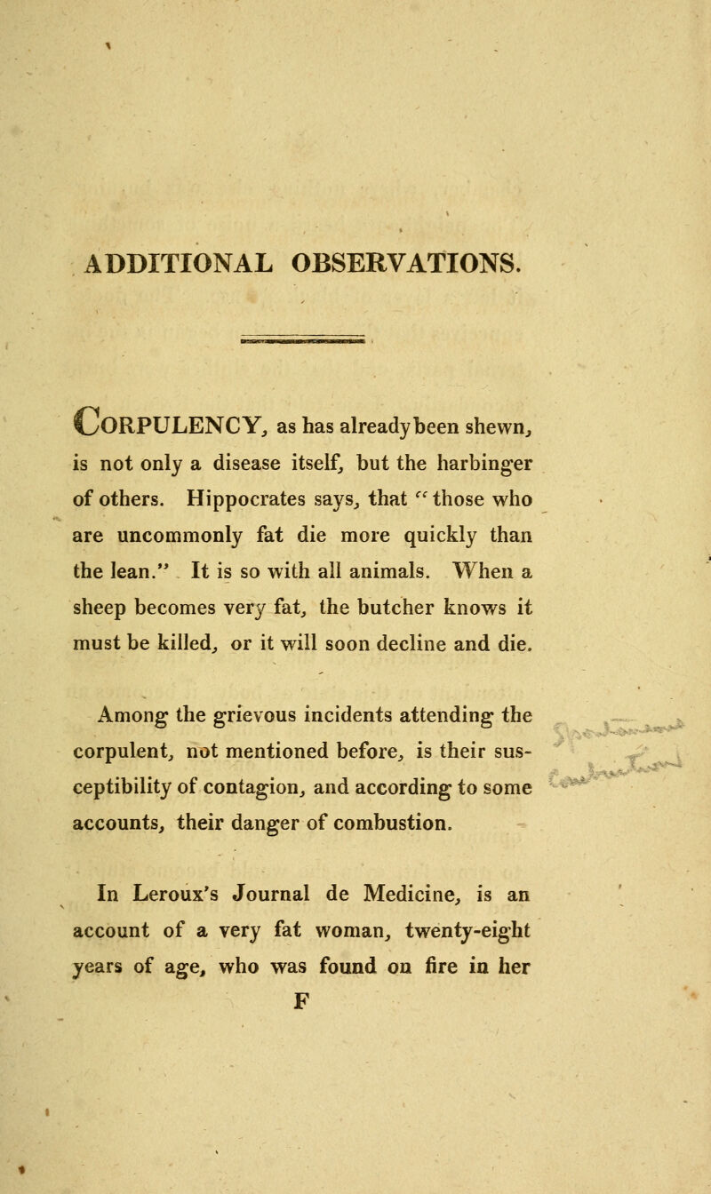 ADDITIONAL OBSERVATIONS V/ORPULENCY, as has already been shewn, is not only a disease itself, but the harbinger of others. Hippocrates says, that Ci those who are uncommonly fat die more quickly than the lean. It is so with all animals. When a sheep becomes very fat, the butcher knows it must be killed,, or it wdll soon decline and die. Among the grievous incidents attending the corpulent, not mentioned before, is their sus- ceptibility of contagion, and according to some accounts, their danger of combustion. In Leroux's Journal de Medicine, is an account of a very fat woman, twenty-eight years of age, who was found on fire in her F