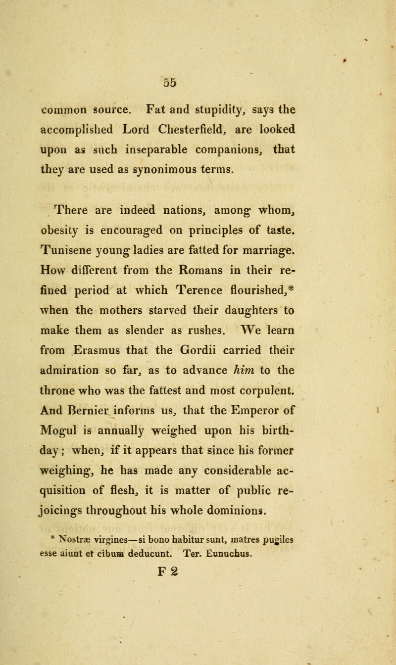 common source. Fat and stupidity, says the accomplished Lord Chesterfield, are looked upon as such inseparable companions, that they are used as synonimous terms. There are indeed nations, among whom, obesity is encouraged on principles of taste. Tunisene young ladies are fatted for marriage. How different from the Romans in their re- fined period at which Terence flourished,* when the mothers starved their daughters to make them as slender as rushes. We learn from Erasmus that the Gordii carried their admiration so far, as to advance him to the throne who was the fattest and most corpulent. And Bernier informs us, that the Emperor of Mogul is annually weighed upon his birth- day ; when, if it appears that since his former weighing, he has made any considerable ac- quisition of flesh, it is matter of public re- joicings throughout his whole dominions. * Nostrae virgines—si bono habitur sunt, matres pugiles esse aiunt et cibuia deducunt. Ter. Eunuchus, F2