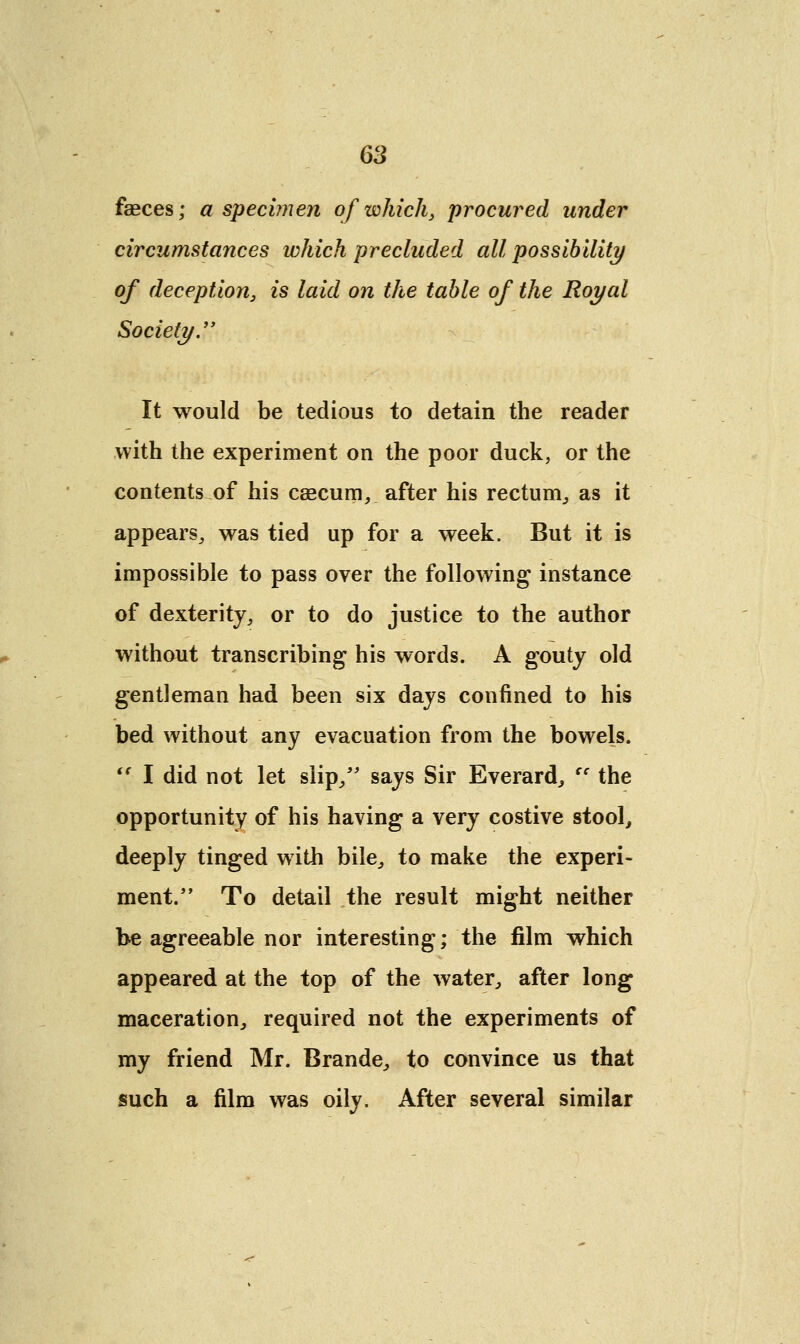 fasces; a specimen of which, procured under circumstances which precluded all possibility of deception, is laid on the table of the Royal Society. It would be tedious to detain the reader with the experiment on the poor duck, or the contents of his caecum, after his rectum, as it appears, was tied up for a week. But it is impossible to pass over the following instance of dexterity, or to do justice to the author without transcribing his words. A gouty old gentleman had been six days confined to his bed without any evacuation from the bowels.  I did not let slip/' says Sir Everard, ec the opportunity of his having a very costive stool, deeply tinged with bile, to make the experi- ment/ ' To detail the result might neither be agreeable nor interesting; the film which appeared at the top of the water, after long maceration, required not the experiments of my friend Mr. Brande, to convince us that such a film was oily. After several similar