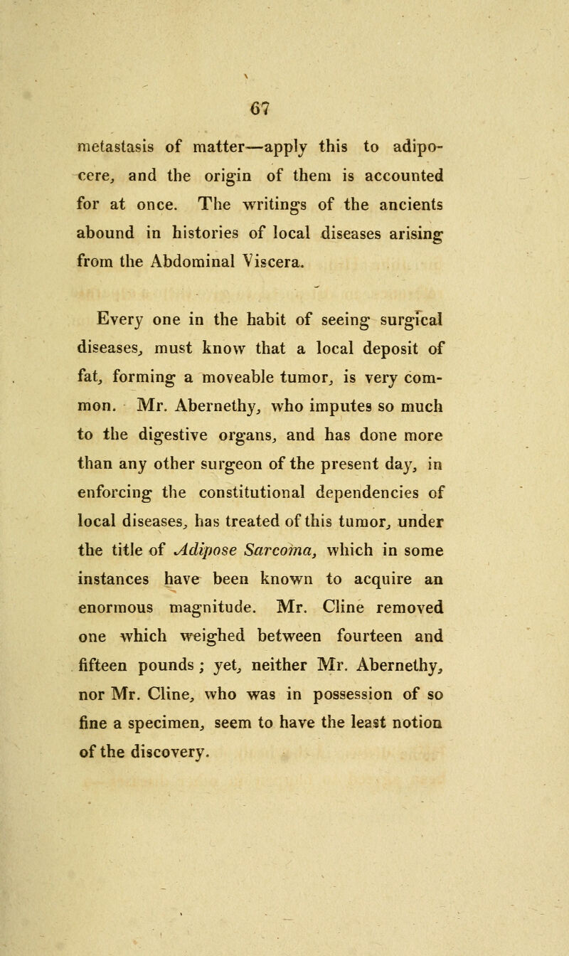 metastasis of matter—apply this to adipo- cere, and the origin of them is accounted for at once. The writings of the ancients abound in histories of local diseases arising from the Abdominal Viscera. Every one in the habit of seeing surgical diseases, must know that a local deposit of fat, forming a moveable tumor, is very com- mon. Mr. Abernethy, who imputes so much to the digestive organs, and has done more than any other surgeon of the present day, in enforcing the constitutional dependencies of local diseases, has treated of this tumor, under the title of Adipose Sarcoma, which in some instances have been known to acquire an enormous magnitude. Mr. Cline removed one which weighed between fourteen and fifteen pounds ; yet, neither Mr. Abernethy, nor Mr. Cline, who was in possession of so fine a specimen, seem to have the least notion of the discovery.