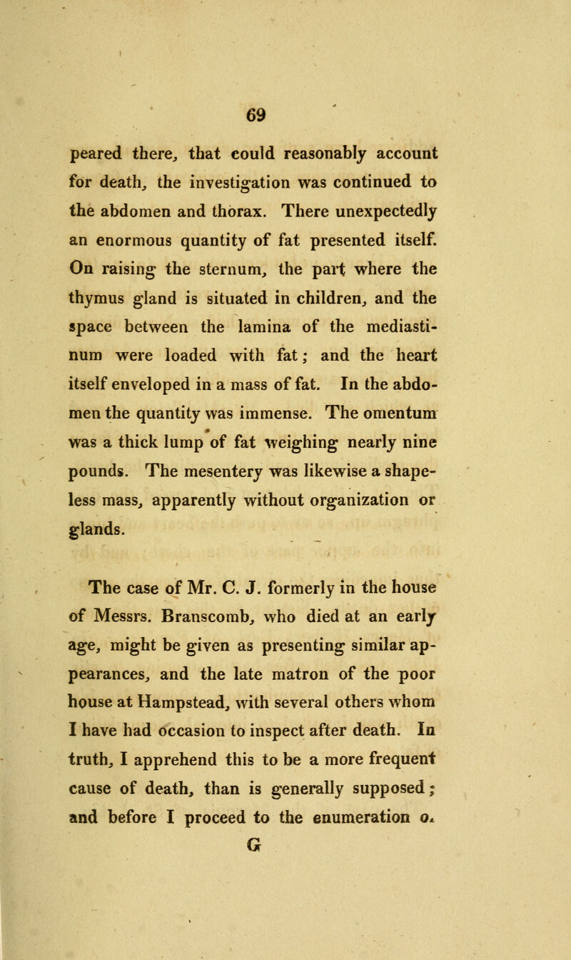 peared there,, that could reasonably account for death, the investigation was continued to the abdomen and thorax. There unexpectedly an enormous quantity of fat presented itself. On raising the sternum, the part where the thymus gland is situated in children, and the space between the lamina of the mediasti- num were loaded with fat; and the heart itself enveloped in a mass of fat. In the abdo- men the quantity was immense. The omentum was a thick lump of fat weighing nearly nine pounds. The mesentery was likewise a shape- less mass, apparently without organization or glands. The case of Mr. C. J. formerly in the house of Messrs. Branscomb, who died at an early age, might be given as presenting similar ap- pearances, and the late matron of the poor house at Hampstead, with several others whom I have had occasion to inspect after death. In truth, I apprehend this to be a more frequent cause of death, than is generally supposed; and before I proceed to the enumeration o* G