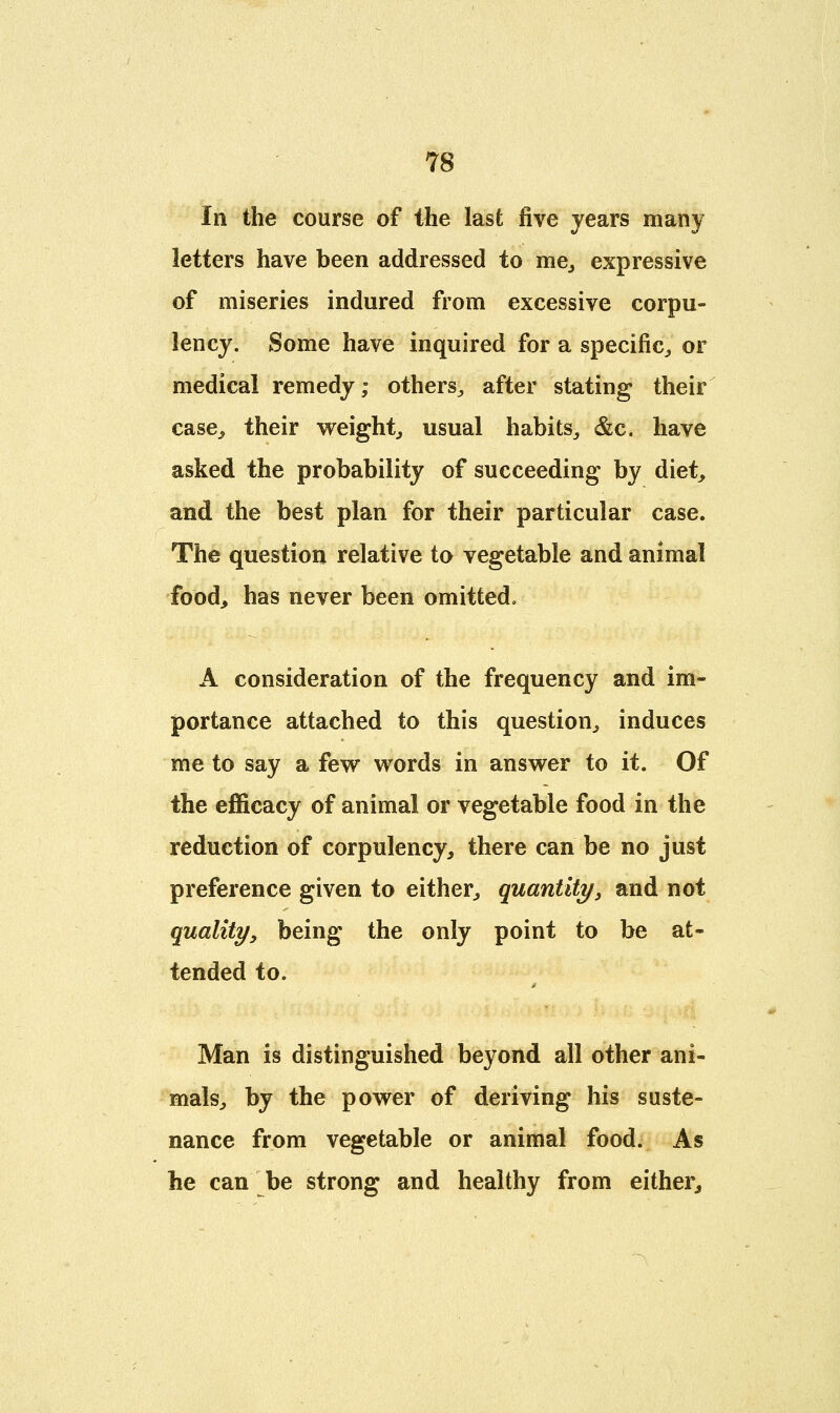 In the course of the last five years many letters have been addressed to me, expressive of miseries indured from excessive corpu- lency. Some have inquired for a specific,, or medical remedy; others., after stating their case,, their weight, usual habits, &c. have asked the probability of succeeding by diet, and the best plan for their particular case. The question relative to vegetable and animal food, has never been omitted. A consideration of the frequency and im- portance attached to this question, induces me to say a few words in answer to it. Of the efficacy of animal or vegetable food in the reduction of corpulency, there can be no just preference given to either, quantity, and not quality, being the only point to be at- tended to. Man is distinguished beyond all other ani- mals, by the power of deriving his suste- nance from vegetable or animal food. As he can be strong and healthy from either,