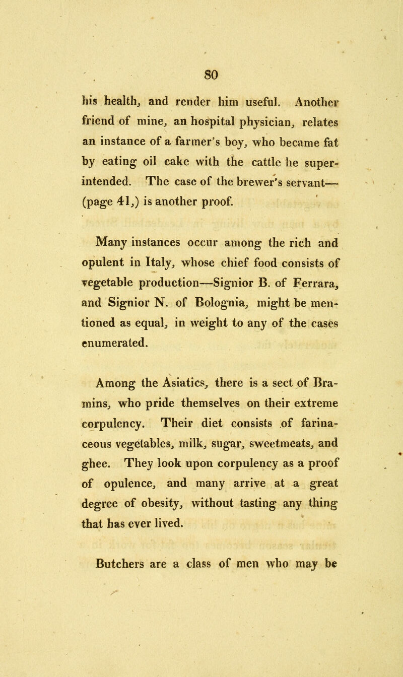 his health, and render him useful. Another friend of mine, an hospital physician, relates an instance of a farmer's boy, who became fat by eating oil cake with the cattle he super- intended. The case of the brewer's servant— (page 41,) is another proof. Many instances occur among the rich and opulent in Italy, whose chief food consists of vegetable production—Signior B. of Ferrara, and Signior N. of Bolognia, might be men- tioned as equal, in weight to any of the cases enumerated. Among the Asiatics, there is a sect of Bra- mins, who pride themselves on their extreme corpulency. Their diet consists of farina- ceous vegetables, milk, sugar, sweetmeats, and ghee. They look upon corpulency as a proof of opulence, and many arrive at a great degree of obesity, without tasting any thing that has ever lived. Butchers are a class of men who may be