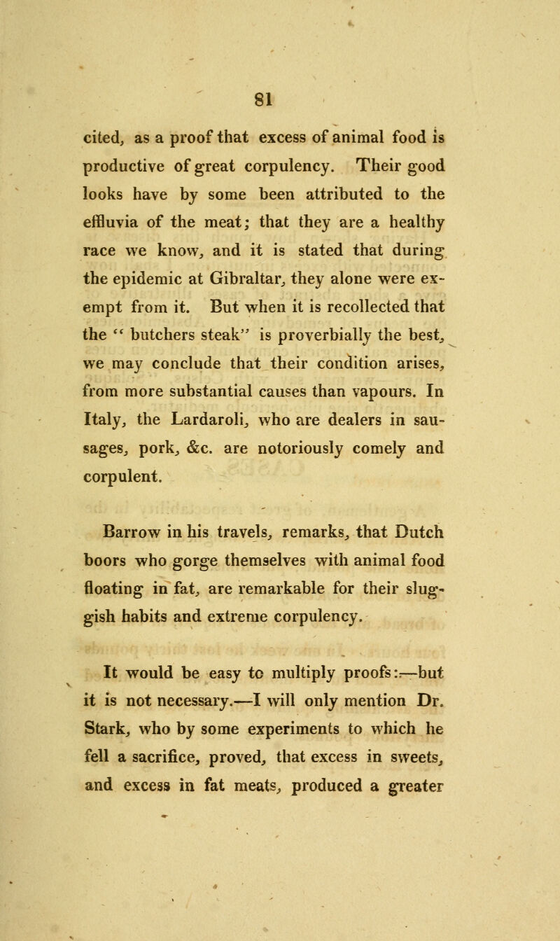 cited, as a proof that excess of animal food is productive of great corpulency. Their good looks have by some been attributed to the effluvia of the meat; that they are a healthy race we know, and it is stated that during the epidemic at Gibraltar, they alone were ex- empt from it. But when it is recollected that the  butchers steak is proverbially the best, we may conclude that their condition arises, from more substantial causes than vapours. In Italy, the Lardaroli, who are dealers in sau- sages, pork, &c. are notoriously comely and corpulent. Barrow in his travels, remarks, that Dutch boors who gorge themselves with animal food floating in fat, are remarkable for their slug' gish habits and extreme corpulency. It would be easy to multiply proofs :r—but it is not necessary.—-I will only mention Dr. Stark, who by some experiments to which he fell a sacrifice, proved, that excess in sweets, and excess in fat meats, produced a greater