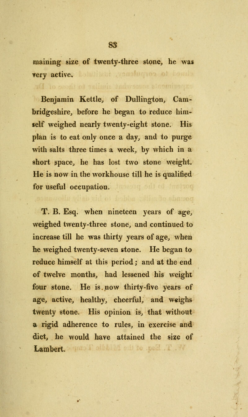 maining size of twenty-three stone, he was very active, Benjamin Kettle, of Dullington, Cam- bridgeshire, before he began to reduce him- self weighed nearly twenty-eight stone. His plan is to eat only once a day, and to purge with salts three times a week, by which in a short space, he has lost two stone weight. He is now in the workhouse till he is qualified for useful occupation. T. B. Esq. when nineteen years of age, weighed twenty-three stond, and continued to increase till he was thirty years of age, when he weighed twenty-seven stone. He began to reduce himself at this period; and at the end of twelve months, had lessened his weight four stone. He is,now thirty-five years of age, active, healthy, cheerful, and weighs twenty stone. His opinion is, that without a rigid adherence to rules, in exercise and diet, he would have attained the size of Lambert.