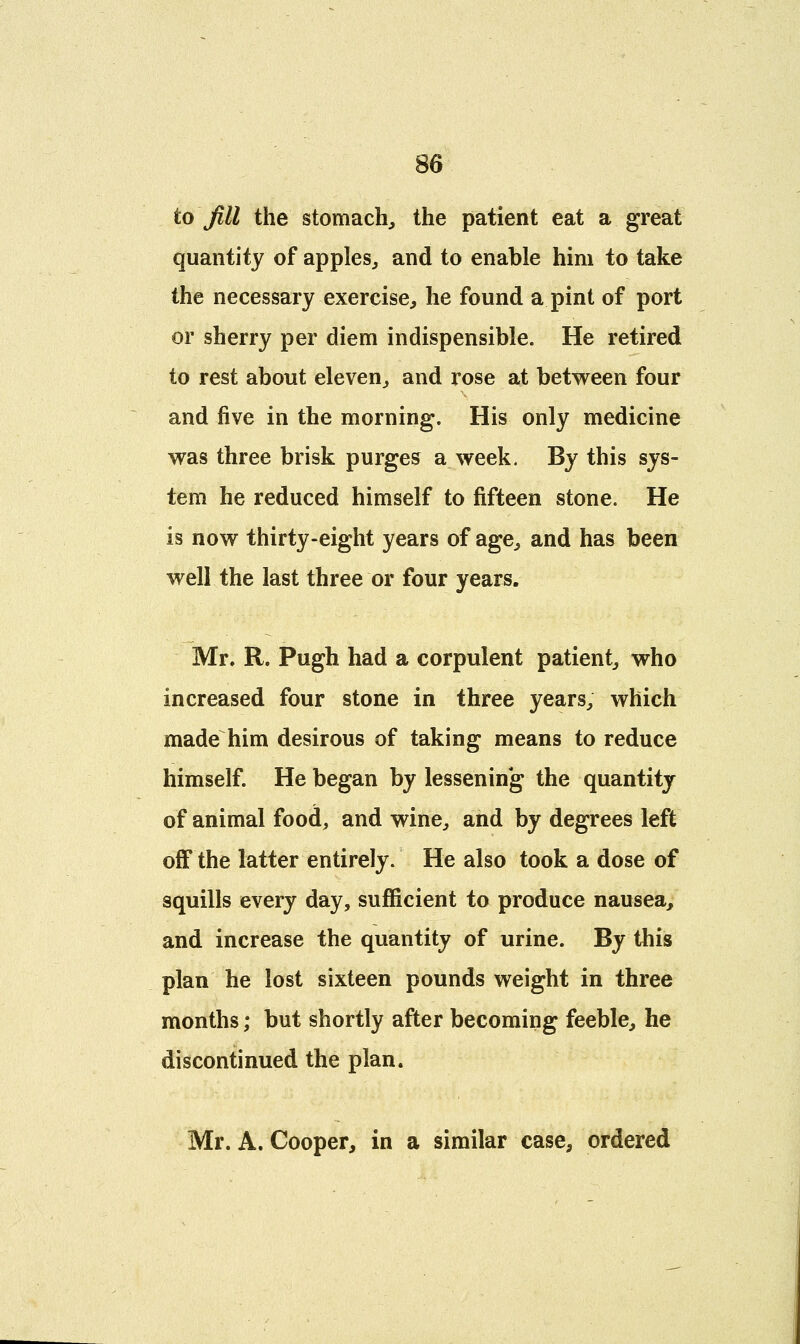 to Jill the stomach, the patient eat a great quantity of apples, and to enable him to take the necessary exercise, he found a pint of port or sherry per diem indispensible. He retired to rest about eleven, and rose at between four and five in the morning. His only medicine was three brisk purges a week. By this sys- tem he reduced himself to fifteen stone. He is now thirty-eight years of age, and has been well the last three or four years. Mr. R. Pugh had a corpulent patient, who increased four stone in three years, which made him desirous of taking means to reduce himself. He began by lessening the quantity of animal food, and wine, and by degrees left off the latter entirely. He also took a dose of squills every day, sufficient to produce nausea, and increase the quantity of urine. By this plan he lost sixteen pounds weight in three months; but shortly after becoming feeble, he discontinued the plan. Mr. A. Cooper, in a similar case, ordered