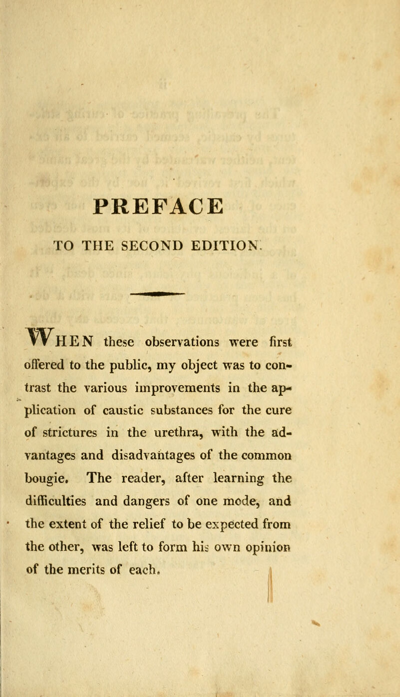 PREFACE TO THE SECOND EDITION W HEN these observations were first offered to the public, my object was to con- trast the various improvements in the ap- plication of caustic substances for the cure of strictures in the urethra, with the ad- vantages and disadvantages of the common bougie. The reader, after learning the difficulties and dangers of one mode, and the extent of the relief to be expected from the other, was left to form his own opinion of the merits of each.