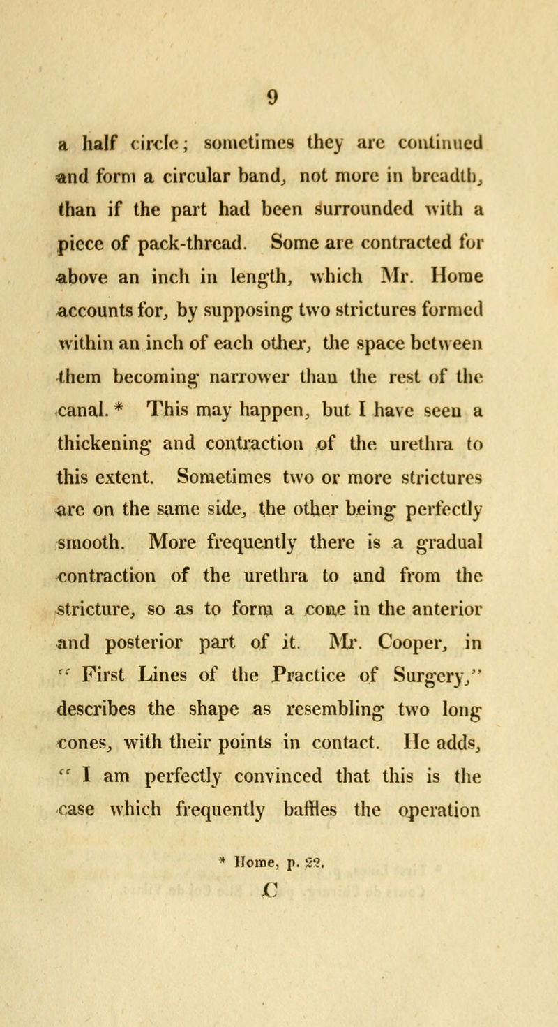 a half circle; sometimes they are continued and form a circular band, not more in breadth, than if the part had been surrounded with a piece of pack-thread. Some are contracted for above an inch in length, which Mr. Home accounts for, by supposing two strictures formed within an inch of each other, the space between them becoming narrower than the rest of the canal. * This may happen, but I have seen a thickening and contraction of the urethra to this extent. Sometimes two or more strictures are on the same side, the other being perfectly smooth. More frequently there is a gradual contraction of the urethra to and from the stricture, so as to form a cone in the anterior and posterior part of it. Mr. Cooper, in First Lines of the Practice of Surgery, describes the shape as resembling two long cones, with their points in contact. He adds, cc I am perfectly convinced that this is the case which frequently baffles the operation * Home, p. S'2. £