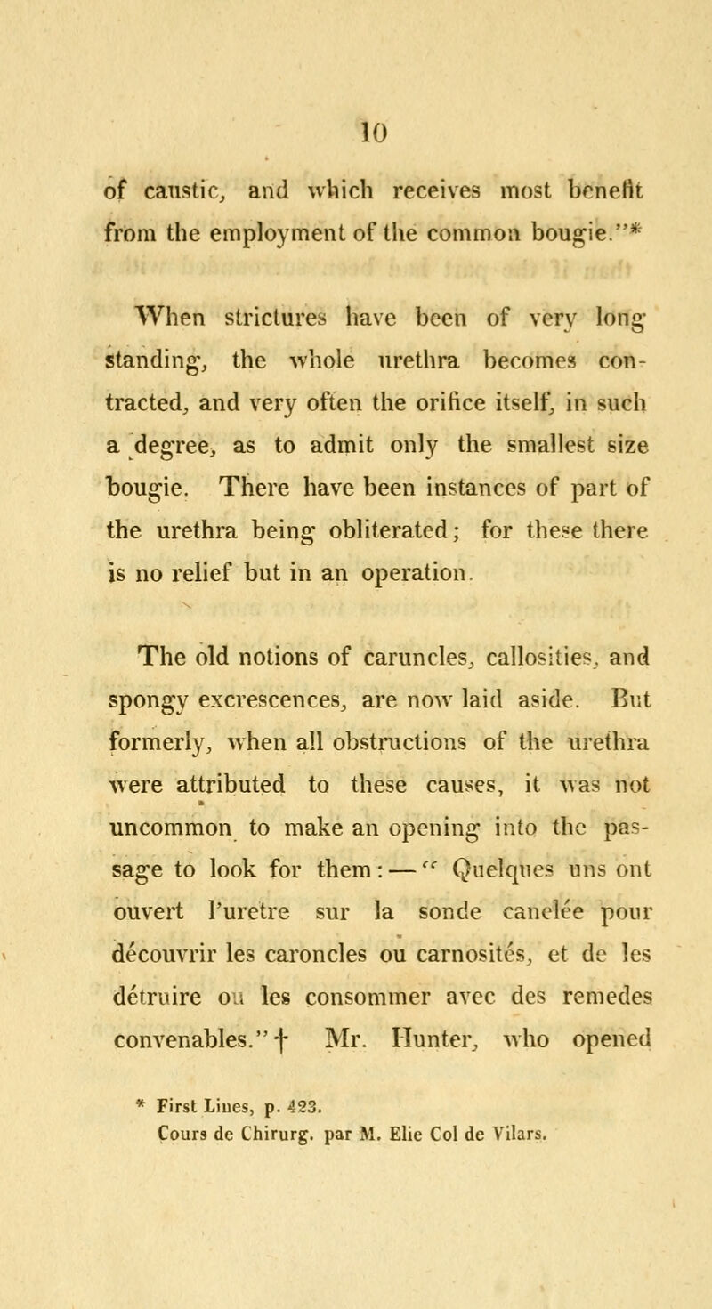 of caustic, and which receives most benefit from the employment of the common bougie.* When strictures have been of very long- standing*, the whole urethra becomes con- tracted, and very often the orifice itself, in such a degree, as to admit only the smallest size bougie. There have been instances of part of the urethra being obliterated; for these there is no relief but in an operation. The old notions of caruncles, callosities, and spongy excrescences, are now laid aside. But formerly, when all obstructions of the urethra were attributed to these causes, it was not uncommon to make an opening into the pas- sage to look for them: — Quelques uns ont ouvert Puretre sur la sonde cariefee pour decouvrir les caroncles ou carnositcs, et de les detrnire ou les consommer avec des remedes convenables.f Mr. Hunter, who opened * First Lines, p. 423. Cours dc Chirurg. par M. Elie Col de Vilars.