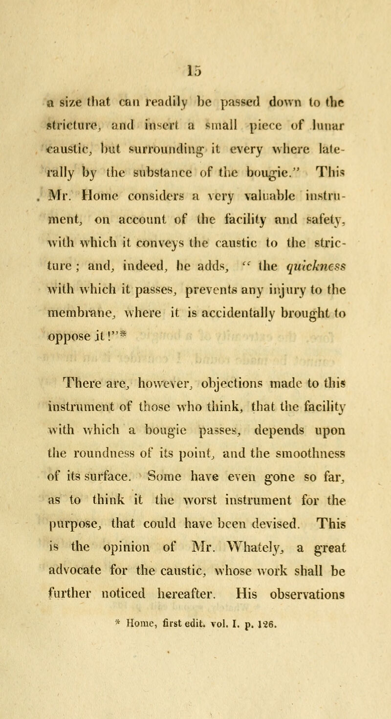 a size (hat con readily be passer] down to thr stricture, and insert a small piece of lunar caustic, hut surrounding it every where late- rally by the substance of the bougie. This Mr. Home considers a very valuable instru- ment, on account of the facility and safety, with which it conveys the caustic to the stric- ture ; and, indeed, he adds,  the quickness with which it passes, prevents any injury to the membrane, where it is accidentally brought to oppose it!* There are, however, objections made to this instrument of those who think, that the facility with which a bougie passes, depends upon the roundness of its point, and the smoothness of its surface. Some have even gone so far, as to think it the worst instrument for the purpose, that could have been devised. This is the opinion of Mr. Whately, a great advocate for the caustic, whose work shall be further noticed hereafter. His observations * Home, first edit. vol. I. p. 126.