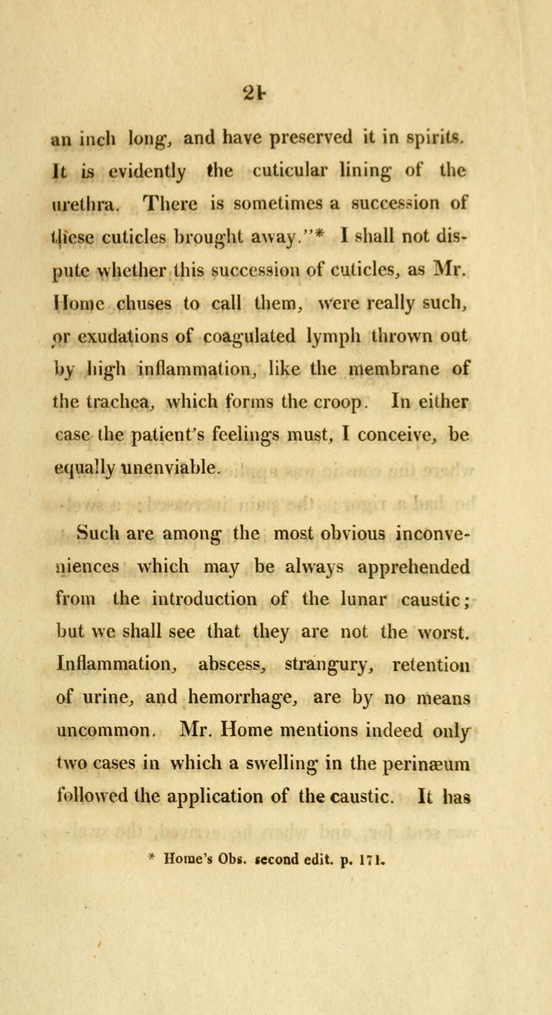 2V an inch long', and have preserved it in spirits. It is evidently the cuticular lining of the urethra. There is sometimes a succession of these cuticles brought away.* 1 shall not dis- pute whether this succession of cuticles, as Mr. Home chuses to call them, were really such, or exudations of coagulated lymph thrown out by high inflammation, like the membrane of the trachea, which forms the croop. In either case the patient's feelings must, I conceive, be equally unenviable. Such are among the most obvious inconve- niences which may be always apprehended from the introduction of the lunar caustic; but we shall see that they are not the worst. Inflammation, abscess, strangury, retention of urine, and hemorrhage, are by no means uncommon. Mr. Home mentions indeed only two cases in which a swelling in the perinagum followed the application of the caustic. It has * Home's Obs. second edit. p. 17K