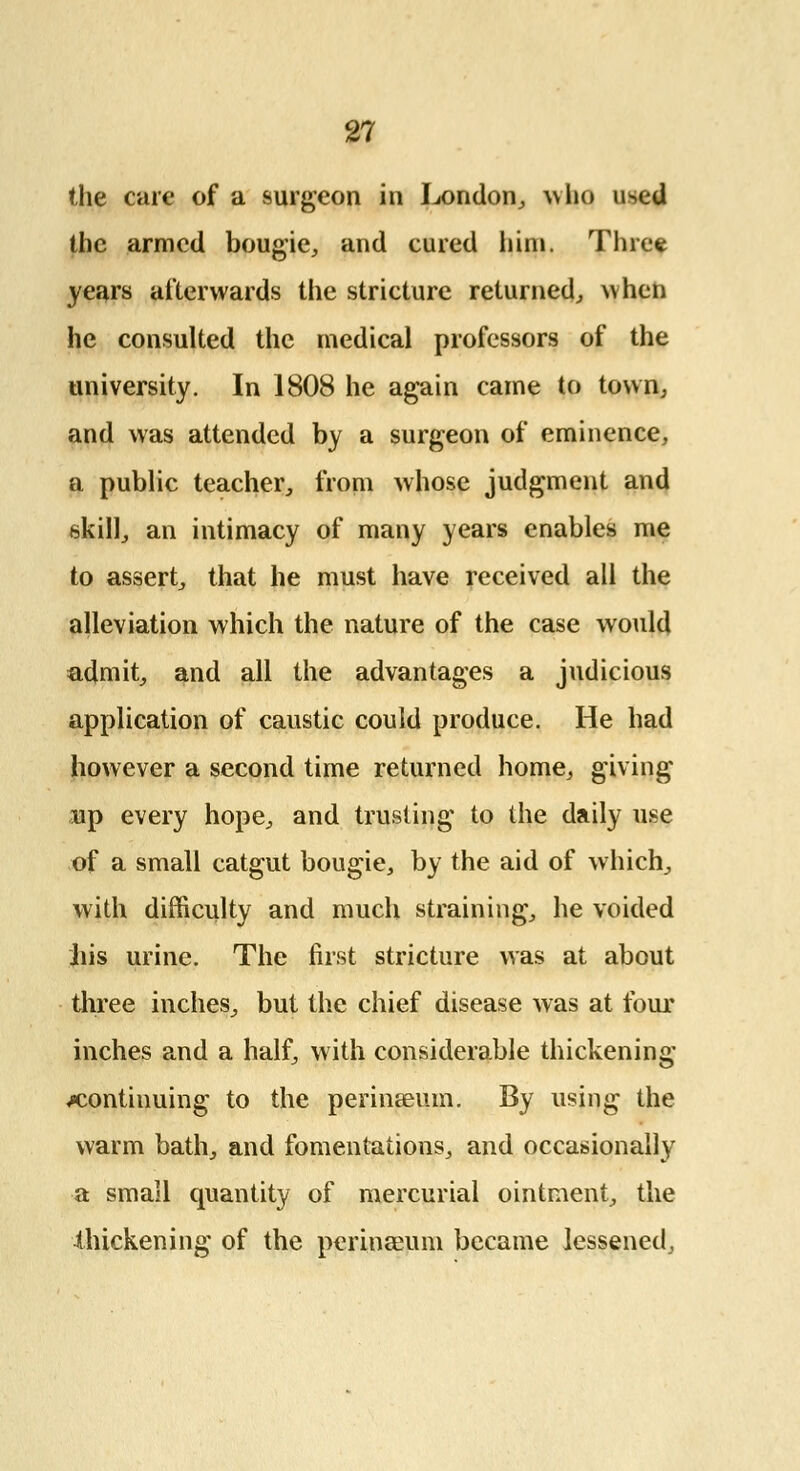 the cure of a surgeon in London, who i^ed the armed bougie, and cured him. Three years afterwards the stricture returned, when he consulted the medical professors of the university. In 1808 he again came to town, and was attended by a surgeon of eminence, a public teacher, from whose judgment and skill, an intimacy of many years enables me to assert, that he must have received all the alleviation which the nature of the case would admit, and all the advantages a judicious application of caustic could produce. He had however a second time returned home, giving up every hope, and trusting to the daily use of a small catgut bougie, by the aid of which, with difficulty and much straining, he voided liis urine. The first stricture was at about three inches, but the chief disease was at four inches and a half, with considerable thickening continuing to the perinseum. By using the warm bath, and fomentations, and occasionally a small quantity of mercurial ointment, the thickening of the perinseum became lessened,