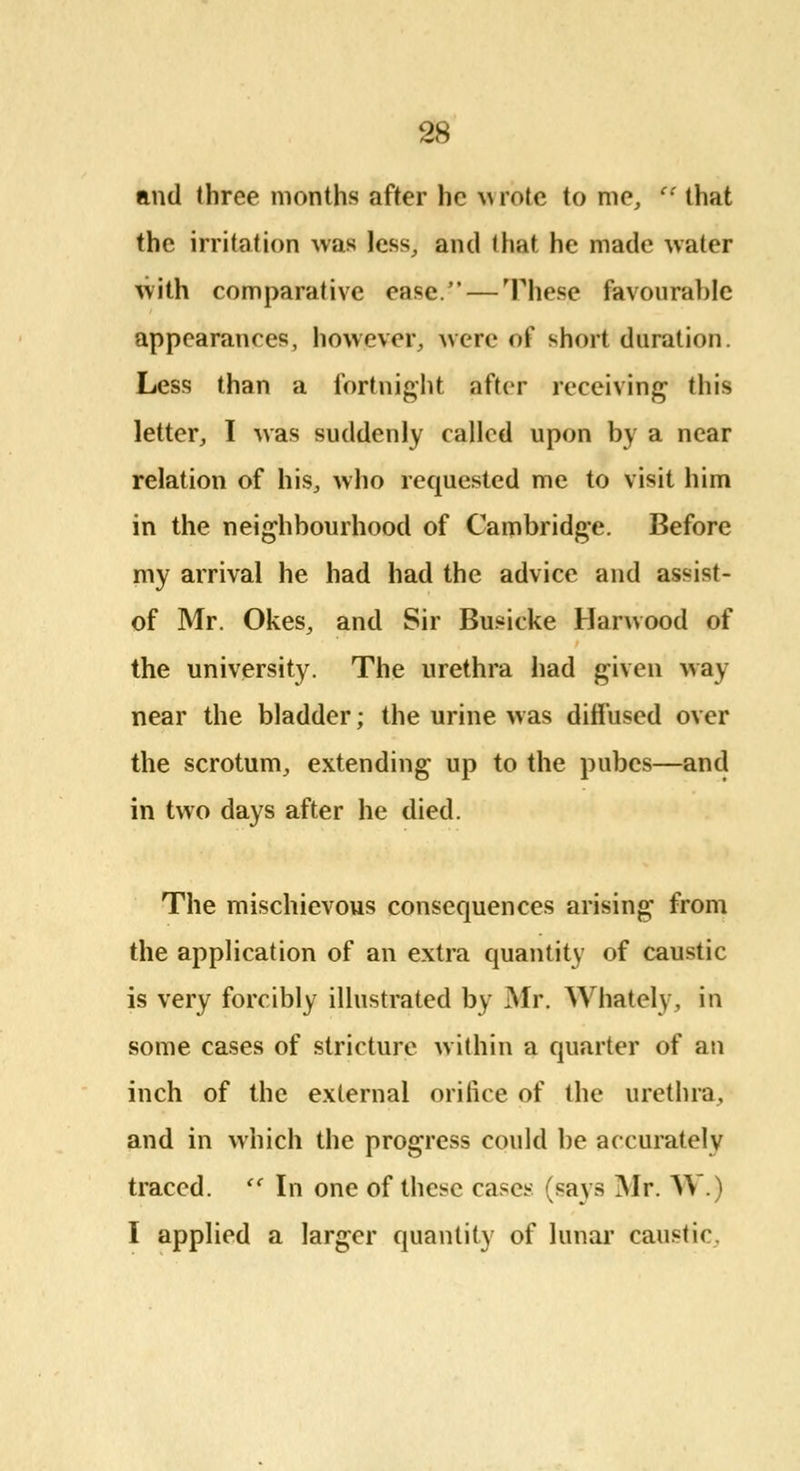and three months after he wrote to me,  that the irritation was less, and that he made water with comparative ease. — These favourable appearances, however, were of short duration. Less than a fortnight after receiving this letter, I was suddenly called upon by a near relation of his, who requested me to visit him in the neighbourhood of Cambridge. Before my arrival he had had the advice and assist- of Mr. Okes, and Sir Busicke Hanvood of the university. The urethra had given way near the bladder; the urine was diffused over the scrotum, extending up to the pubes—and in two days after he died. The mischievous consequences arising from the application of an extra quantity of caustic is very forcibly illustrated by Mr. Whately, in some cases of stricture within a quarter of an inch of the external orifice of the urethra, and in which the progress could be accurately traced.  In one of these cases (says Mr. AV.) I applied a larger quantity of lunar caustic.