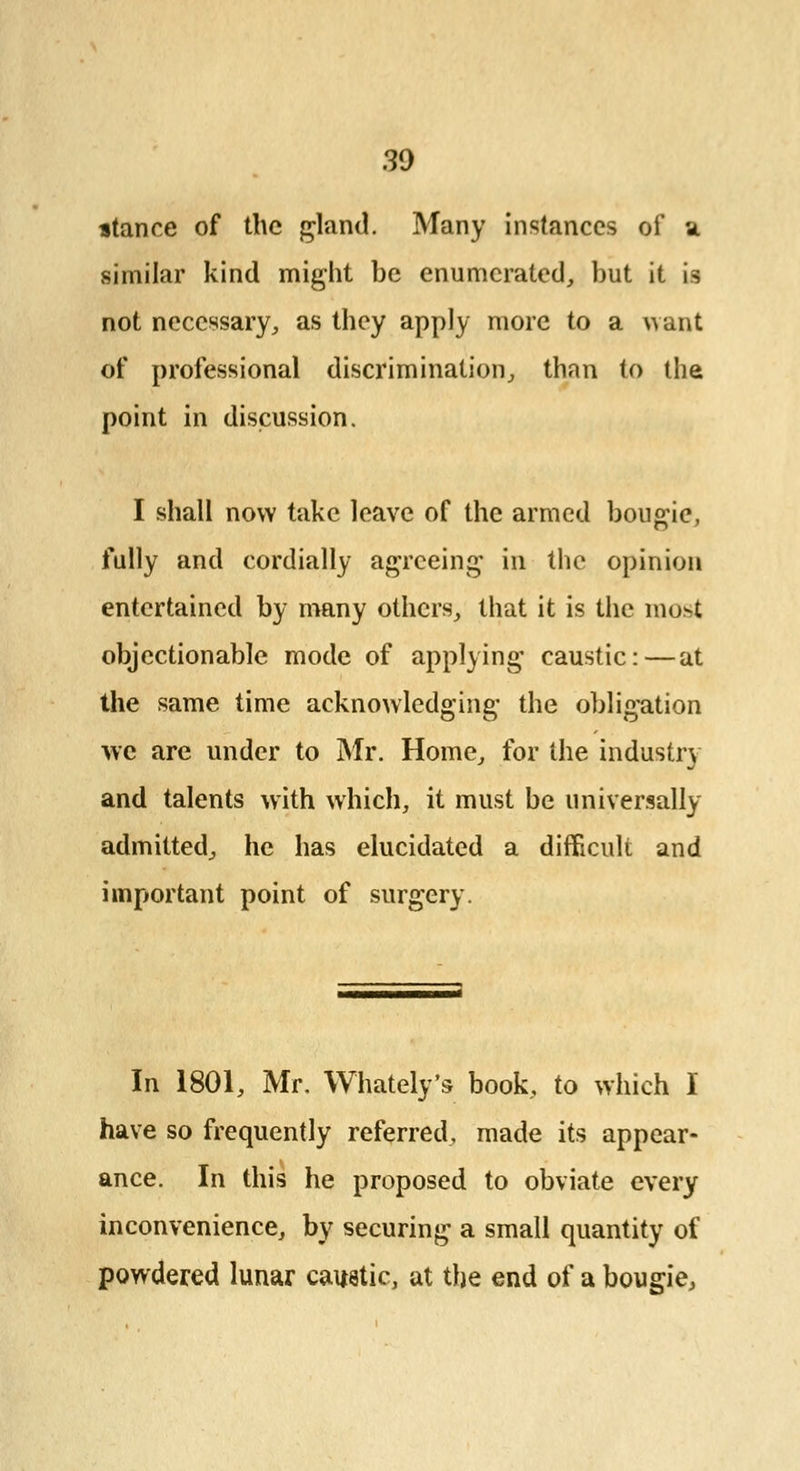 30 stance of the gland. Many instances of a similar kind might be enumerated, but it is not necessary., as they apply more to a want of professional discrimination, than to the point in discussion. I shall now take leave of the armed bougie, fully and cordially agreeing in the opinion entertained by many others, that it is the most objectionable mode of applying caustic:—at the same time acknowledging the obligation we are under to Mr. Home, for the industry and talents with which, it must be universally admitted, he has elucidated a difficult and important point of surgery. In 1801, Mr. Whately's book, to which I have so frequently referred, made its appear- ance. In this he proposed to obviate every inconvenience, by securing a small quantity of powdered lunar caustic, at the end of a bougie.