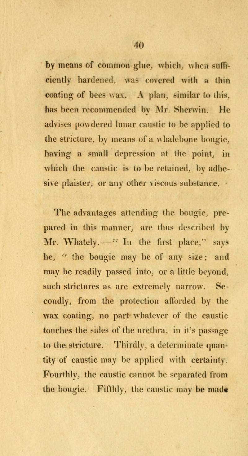 by means of common glue, which, a\ lien suffi- ciently hardened, was covered with a thill coating of bees wax. A plan, similar to this, has been recommended by Mr. Sherwin. He advises powdered lunar caustic to be applied to the stricture, by means of a whalebone bougie, having a small depression at the point, in which the caustic is to be retained, by adhe- sive plaister, or any other viscous substance. The advantages attending the bougie, pre- pared in this manner, are thus described by Mr. Whately. — In the first place, says he, tf the bougie may be of any size; and may be readily passed into, or a little beyond, such strictures as are extremely narrow. Se- condly, from the protection afforded by the wax coating, no part whatever of the caustic touches the sides of the urethra, in it's passage to the stricture. Thirdly, a determinate quan- tity of caustic may be applied with certainty Fourthly, the caustic cannot be separated from the bougie. Fifthly, the caustic may be mad«