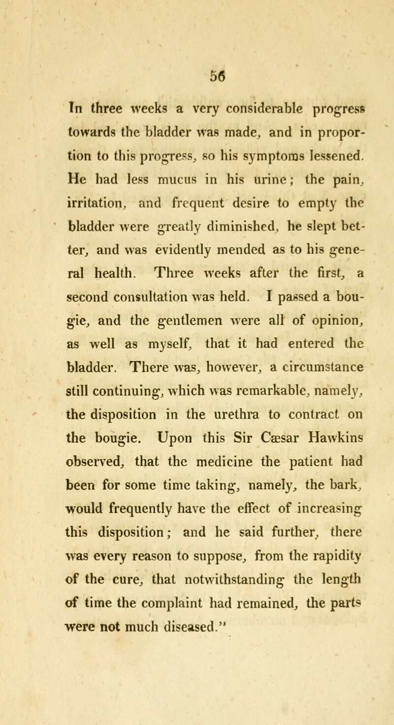 Tn three weeks a very considerable progress towards the bladder was made, and in propor- tion to this progress, so his symptoms lessened. He had less mucus in his urine; the pain, irritation, and frequent desire to empty the bladder were greatly diminished, he slept bet- ter, and was evidently mended as to his gene- ral health. Three weeks after the first, a second consultation was held. I passed a bou- gie, and the gentlemen were all of opinion, as well as myself, that it had entered the bladder. There was, however, a circumstance still continuing, which was remarkable, namely, the disposition in the urethra to contract on the bougie. Upon this Sir Caesar Hawkins observed, that the medicine the patient had been for some time taking, namely, the bark, would frequently have the effect of increasing this disposition; and he said further, there was every reason to suppose, from the rapidity of the cure, that notwithstanding the length of time the complaint had remained, the parts were not much diseased.