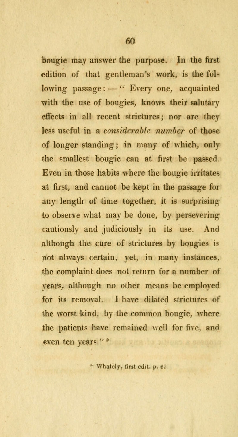 bougie may answer the purpose. In the first edition of that gentleman's work, is the fol- lowing passage: —  Every one, acquainted with the use of bougies, knows their salutary effects in all recent strictures; nor are they less useful in a considerable number of those of longer standing; in many of which, only the smallest bougie can at first be passed Even in those habits where the bougie irritates at first, and cannot be kept in the passage for any length of time together, it is surprising to observe what may be done, by persevering cautiously and judiciously in its use. And although the cure of strictures by bougies is not always certain, yet, in many instances, the complaint does not return for a number of years, although no other means be employed for its removal. 1 have dilated strictures of the worst kind, by the common bougie, where the patients have remained well for five, and even ten years.' *