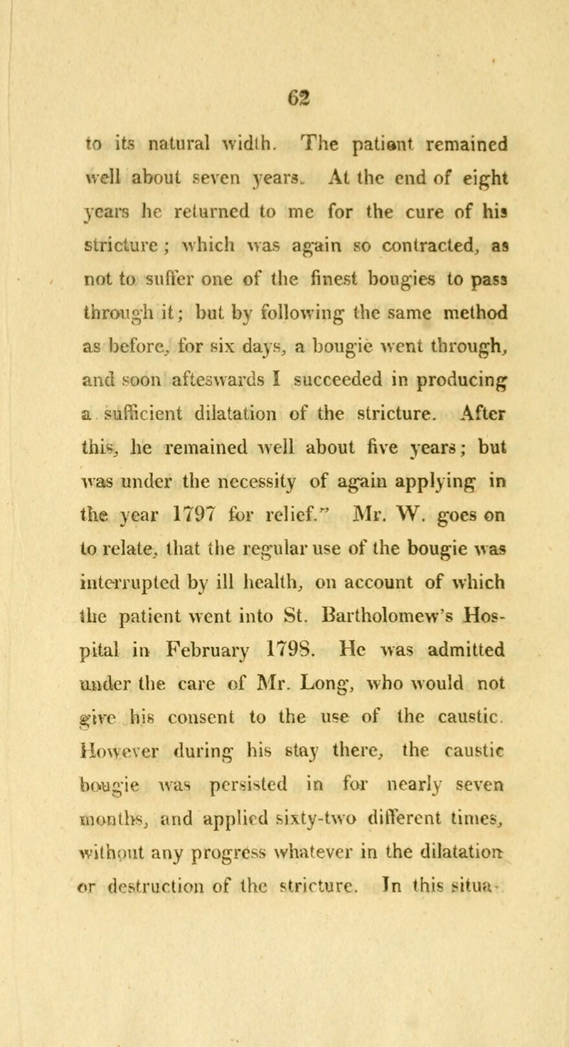 to its natural width. The patiant remained well about seven years., At the end of eight years he returned to me for the cure of his stricture ; which was again so contracted, as not to suffer one of the finest bougies to pass through it; but by following the same method as before,, for six days, a bougie went through, and soon afteswards I succeeded in producing a sufficient dilatation of the stricture. After this,, he remained well about five years; but was under the necessity of again applying in the year 1797 for relief. Mr. W. goes on to relate, that the regular use of the bougie was interrupted by ill health, on account of which the patient went into St. Bartholomew's Hos- pital in February 179S. He was admitted under the care of Mr. Long, who would not give his consent to the use of the caustic. However during his stay there, the caustic bougie was persisted in for nearly seven months, and applied sixty-two different times, without any progress whatever in the dilatation or destruction of the stricture. Jn this situa-