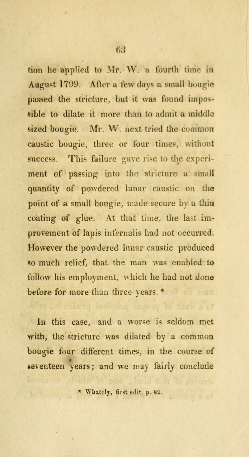 lion he applied to Mr. W. a fourth tiino in August 1799. After a few clays a small bougie passed the stricture, but it was found impos- sible to dilate it more than to admit a middle sized bougie. Mr. VV. next tried the common caustic bougie, three or four times, without success. This failure gave rise to the experi- ment of passing into the stricture a small quantity of powdered lunar caustic on the point of a small bougie, made secure by a thin coating of glue. At that time, the last im- provement of lapis infernalis had not occurred. However the powdered lunar caustic produced so much relief, that the man was enabled to follow his employment, which he had not done before for more than three years. * In this case, and a worse is seldom met with, the stricture was dilated by a common bougie four different times, in the course of seventeen years; and we may fairly conclude